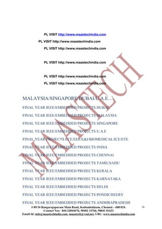 PL VISIT http://www.maastechindia.com
PL VISIT http://www.maastechindia.com
PL VISIT http://www.maastechindia.com
PL VISIT http://www.maastechindia.com
PL VISIT http://www.maastechindia.com
PL VISIT http://www.maastechindia.com
MALAYSIA/SINGAPORE/DUBAI/U.A.E….
FINAL YEAR IEEE/EMBEDDED PROJECTS DUBAI,
FINAL YEAR IEEE/EMBEDDED PROJECTS MALAYSIA
FINAL YEAR IEEE/EMBEDDED PROJECTS SINGAPORE
FINAL YEAR IEEE/EMBEDDED PROJECTS U.A.E
FINAL YEAR PROJECTS ECE/EEE/E&I/BIOMEDICAL/ICE/ETE
FINAL YEAR IEEE/EMBEDDED PROJECTS INDIA
FINAL YEAR IEEE/EMBEDDED PROJECTS CHENNAI
FINAL YEAR IEEE/EMBEDDED PROJECTS TAMILNADU
FINAL YEAR IEEE/EMBEDDED PROJECTS KERALA
FINAL YEAR IEEE/EMBEDDED PROJECTS KARNATAKA
FINAL YEAR IEEE/EMBEDDED PROJECTS DELHI
FINAL YEAR IEEE/EMBEDDED PROJECTS PONDICHEERY
FINAL YEAR IEEE/EMBEDDED PROJECTS ANDHRAPRADESH
# 89/34 Rangarajapuram Main Road, Kodambakkam, Chennai – 600 024.
Contact Nos: 044-24844676, 98402 34766, 98841 01622
Email Id: info@maastechindia.com, maastech@vsnl.net, URL: www.maastechindia.com
36
 