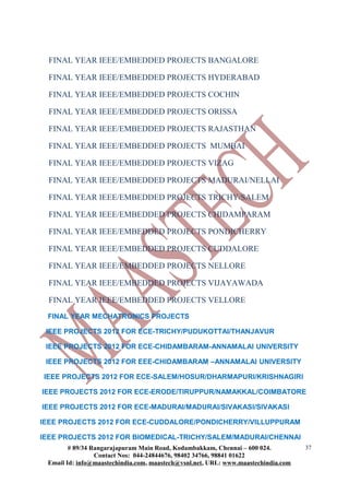 FINAL YEAR IEEE/EMBEDDED PROJECTS BANGALORE
FINAL YEAR IEEE/EMBEDDED PROJECTS HYDERABAD
FINAL YEAR IEEE/EMBEDDED PROJECTS COCHIN
FINAL YEAR IEEE/EMBEDDED PROJECTS ORISSA
FINAL YEAR IEEE/EMBEDDED PROJECTS RAJASTHAN
FINAL YEAR IEEE/EMBEDDED PROJECTS MUMBAI
FINAL YEAR IEEE/EMBEDDED PROJECTS VIZAG
FINAL YEAR IEEE/EMBEDDED PROJECTS MADURAI/NELLAI
FINAL YEAR IEEE/EMBEDDED PROJECTS TRICHY/SALEM
FINAL YEAR IEEE/EMBEDDED PROJECTS CHIDAMPARAM
FINAL YEAR IEEE/EMBEDDED PROJECTS PONDICHERRY
FINAL YEAR IEEE/EMBEDDED PROJECTS CUDDALORE
FINAL YEAR IEEE/EMBEDDED PROJECTS NELLORE
FINAL YEAR IEEE/EMBEDDED PROJECTS VIJAYAWADA
FINAL YEAR IEEE/EMBEDDED PROJECTS VELLORE
FINAL YEAR MECHATRONICS PROJECTS
IEEE PROJECTS 2012 FOR ECE-TRICHY/PUDUKOTTAI/THANJAVUR
IEEE PROJECTS 2012 FOR ECE-CHIDAMBARAM-ANNAMALAI UNIVERSITY
IEEE PROJECTS 2012 FOR EEE-CHIDAMBARAM –ANNAMALAI UNIVERSITY
IEEE PROJECTS 2012 FOR ECE-SALEM/HOSUR/DHARMAPURI/KRISHNAGIRI
IEEE PROJECTS 2012 FOR ECE-ERODE/TIRUPPUR/NAMAKKAL/COIMBATORE
IEEE PROJECTS 2012 FOR ECE-MADURAI/MADURAI/SIVAKASI/SIVAKASI
IEEE PROJECTS 2012 FOR ECE-CUDDALORE/PONDICHERRY/VILLUPPURAM
IEEE PROJECTS 2012 FOR BIOMEDICAL-TRICHY/SALEM/MADURAI/CHENNAI
# 89/34 Rangarajapuram Main Road, Kodambakkam, Chennai – 600 024.
Contact Nos: 044-24844676, 98402 34766, 98841 01622
Email Id: info@maastechindia.com, maastech@vsnl.net, URL: www.maastechindia.com
37
 