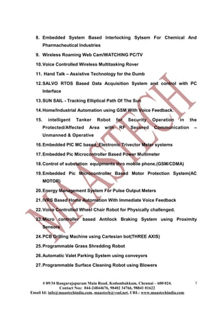 8. Embedded System Based Interlocking Sytsem For Chemical And
Pharmacheutical Industries
9. Wireless Roaming Web Cam/WATCHING PC/TV
10.Voice Controlled Wireless Multitasking Rover
11. Hand Talk – Assistive Technology for the Dumb
12.SALVO RTOS Based Data Acquisition System and control with PC
Interface
13.SUN SAIL - Tracking Elliptical Path Of The Sun
14.Home/Industrial Automation using GSM With Voice Feedback.
15. intelligent Tanker Robot for Security Operation in the
Protected/Affected Area with RF Secured Communication –
Unmanned & Operative
16.Embedded PIC MC based_Electronic Trivector Meter systems
17.Embedded Pic Microcontroller Based Power Multimeter
18.Control of substation equipments thro mobile phone.(GSM/CDMA)
19.Embedded Pic Microcontroller Based Motor Protection System(AC
MOTOR)
20.Energy Management System For Pulse Output Meters
21.IVRS Based Home Automation With Immediate Voice Feedback
22.Voice Controlled Wheel Chair Robot for Physically challenged.
23.Micro controller based Antilock Braking System using Proximity
Sensors
24.PCB Drilling Machine using Cartesian bot(THREE AXIS)
25.Programmable Grass Shredding Robot
26.Automatic Valet Parking System using conveyors
27.Programmable Surface Cleaning Robot using Blowers
# 89/34 Rangarajapuram Main Road, Kodambakkam, Chennai – 600 024.
Contact Nos: 044-24844676, 98402 34766, 98841 01622
Email Id: info@maastechindia.com, maastech@vsnl.net, URL: www.maastechindia.com
5
 