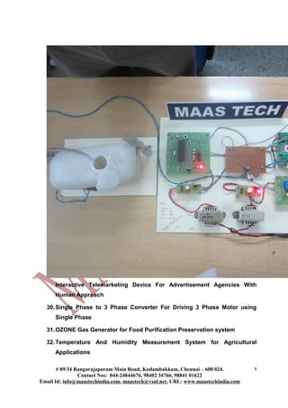 Interactive Telemarketing Device For Advertisement Agencies With
Human Approach
30.Single Phase to 3 Phase Converter For Driving 3 Phase Motor using
Single Phase
31.OZONE Gas Generator for Food Purification Preservation system
32.Temperature And Humidity Measurement System for Agricultural
Applications
# 89/34 Rangarajapuram Main Road, Kodambakkam, Chennai – 600 024.
Contact Nos: 044-24844676, 98402 34766, 98841 01622
Email Id: info@maastechindia.com, maastech@vsnl.net, URL: www.maastechindia.com
8
 