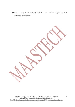 33.Embedded System based Automatic Furnace control for improvement of
Hardness on materials.
# 89/34 Rangarajapuram Main Road, Kodambakkam, Chennai – 600 024.
Contact Nos: 044-24844676, 98402 34766, 98841 01622
Email Id: info@maastechindia.com, maastech@vsnl.net, URL: www.maastechindia.com
9
 