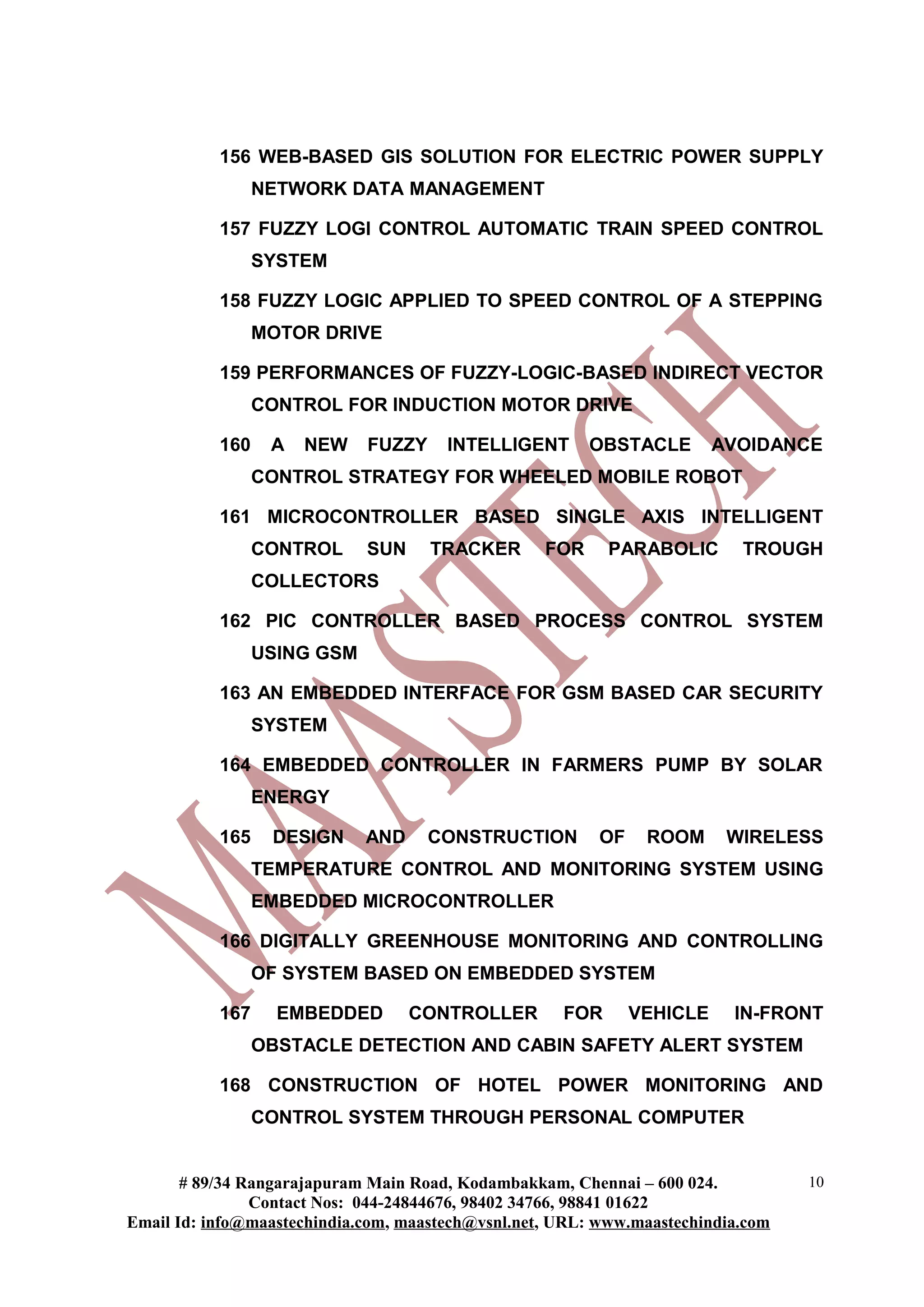 156 WEB-BASED GIS SOLUTION FOR ELECTRIC POWER SUPPLY
                 NETWORK DATA MANAGEMENT

           157 FUZZY LOGI CONTROL AUTOMATIC TRAIN SPEED CONTROL
                 SYSTEM

           158 FUZZY LOGIC APPLIED TO SPEED CONTROL OF A STEPPING
                 MOTOR DRIVE

           159 PERFORMANCES OF FUZZY-LOGIC-BASED INDIRECT VECTOR
                 CONTROL FOR INDUCTION MOTOR DRIVE

           160    A   NEW    FUZZY     INTELLIGENT       OBSTACLE        AVOIDANCE
                 CONTROL STRATEGY FOR WHEELED MOBILE ROBOT

           161 MICROCONTROLLER BASED SINGLE AXIS INTELLIGENT
                 CONTROL     SUN     TRACKER       FOR     PARABOLIC       TROUGH
                 COLLECTORS

           162 PIC CONTROLLER BASED PROCESS CONTROL SYSTEM
                 USING GSM

           163 AN EMBEDDED INTERFACE FOR GSM BASED CAR SECURITY
                 SYSTEM

           164 EMBEDDED CONTROLLER IN FARMERS PUMP BY SOLAR
                 ENERGY

           165    DESIGN     AND     CONSTRUCTION         OF    ROOM      WIRELESS
                 TEMPERATURE CONTROL AND MONITORING SYSTEM USING
                 EMBEDDED MICROCONTROLLER

           166 DIGITALLY GREENHOUSE MONITORING AND CONTROLLING
                 OF SYSTEM BASED ON EMBEDDED SYSTEM

           167     EMBEDDED        CONTROLLER        FOR       VEHICLE    IN-FRONT
                 OBSTACLE DETECTION AND CABIN SAFETY ALERT SYSTEM

           168 CONSTRUCTION OF HOTEL POWER MONITORING AND
                 CONTROL SYSTEM THROUGH PERSONAL COMPUTER


       # 89/34 Rangarajapuram Main Road, Kodambakkam, Chennai – 600 024.          10
                Contact Nos: 044-24844676, 98402 34766, 98841 01622
Email Id: info@maastechindia.com, maastech@vsnl.net, URL: www.maastechindia.com
 