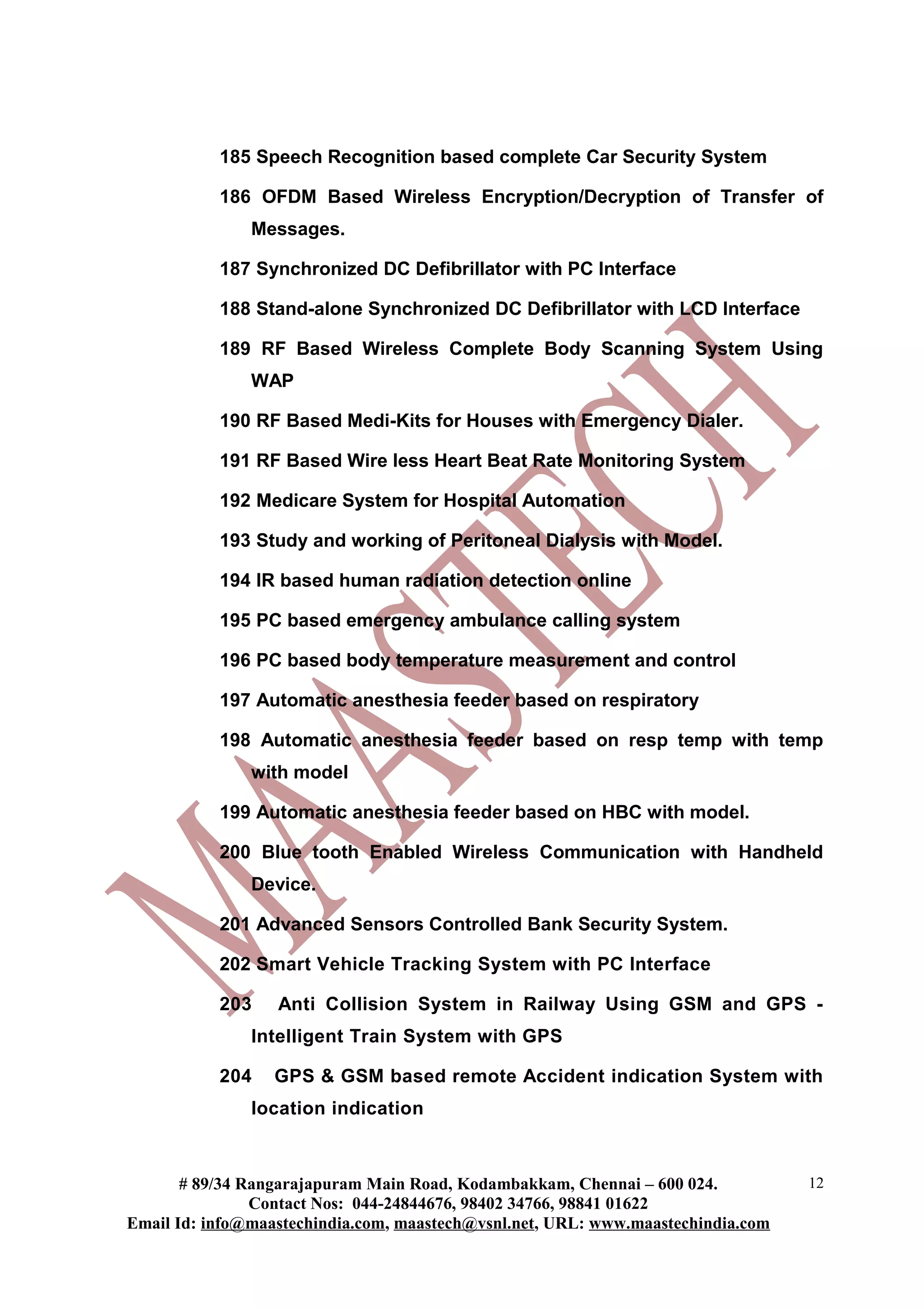 185 Speech Recognition based complete Car Security System

           186 OFDM Based Wireless Encryption/Decryption of Transfer of
               Messages.

           187 Synchronized DC Defibrillator with PC Interface

           188 Stand-alone Synchronized DC Defibrillator with LCD Interface

           189 RF Based Wireless Complete Body Scanning System Using
               WAP

           190 RF Based Medi-Kits for Houses with Emergency Dialer.

           191 RF Based Wire less Heart Beat Rate Monitoring System

           192 Medicare System for Hospital Automation

           193 Study and working of Peritoneal Dialysis with Model.

           194 IR based human radiation detection online

           195 PC based emergency ambulance calling system

           196 PC based body temperature measurement and control

           197 Automatic anesthesia feeder based on respiratory

           198 Automatic anesthesia feeder based on resp temp with temp
               with model

           199 Automatic anesthesia feeder based on HBC with model.

           200 Blue tooth Enabled Wireless Communication with Handheld
               Device.

           201 Advanced Sensors Controlled Bank Security System.

           202 Smart Vehicle Tracking System with PC Interface

           203    Anti Collision System in Railway Using GSM and GPS -
               Intelligent Train System with GPS

           204    GPS & GSM based remote Accident indication System with
               location indication



       # 89/34 Rangarajapuram Main Road, Kodambakkam, Chennai – 600 024.          12
                Contact Nos: 044-24844676, 98402 34766, 98841 01622
Email Id: info@maastechindia.com, maastech@vsnl.net, URL: www.maastechindia.com
 