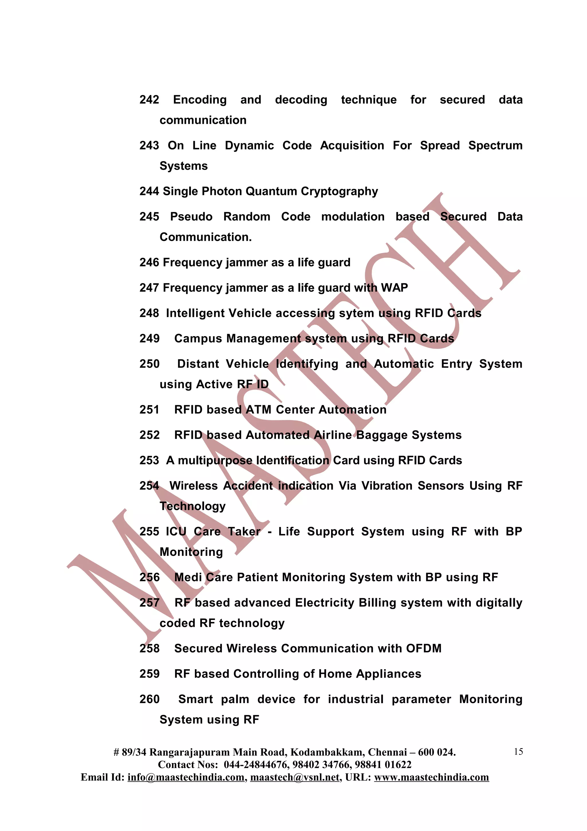 242     Encoding   and     decoding    technique    for   secured      data
                 communication

           243 On Line Dynamic Code Acquisition For Spread Spectrum
                 Systems

           244 Single Photon Quantum Cryptography

           245 Pseudo Random Code modulation based Secured Data
                 Communication.

           246 Frequency jammer as a life guard

           247 Frequency jammer as a life guard with WAP

           248 Intelligent Vehicle accessing sytem using RFID Cards

           249     Campus Management system using RFID Cards

           250     Distant Vehicle Identifying and Automatic Entry System
                 using Active RF ID

           251     RFID based ATM Center Automation

           252     RFID based Automated Airline Baggage Systems

           253 A multipurpose Identification Card using RFID Cards

           254 Wireless Accident indication Via Vibration Sensors Using RF
                 Technology

           255 ICU Care Taker - Life Support System using RF with BP
                 Monitoring

           256     Medi Care Patient Monitoring System with BP using RF

           257     RF based advanced Electricity Billing system with digitally
                 coded RF technology

           258     Secured Wireless Communication with OFDM

           259     RF based Controlling of Home Appliances

           260      Smart palm device for industrial parameter Monitoring
                 System using RF

       # 89/34 Rangarajapuram Main Road, Kodambakkam, Chennai – 600 024.            15
                Contact Nos: 044-24844676, 98402 34766, 98841 01622
Email Id: info@maastechindia.com, maastech@vsnl.net, URL: www.maastechindia.com
 