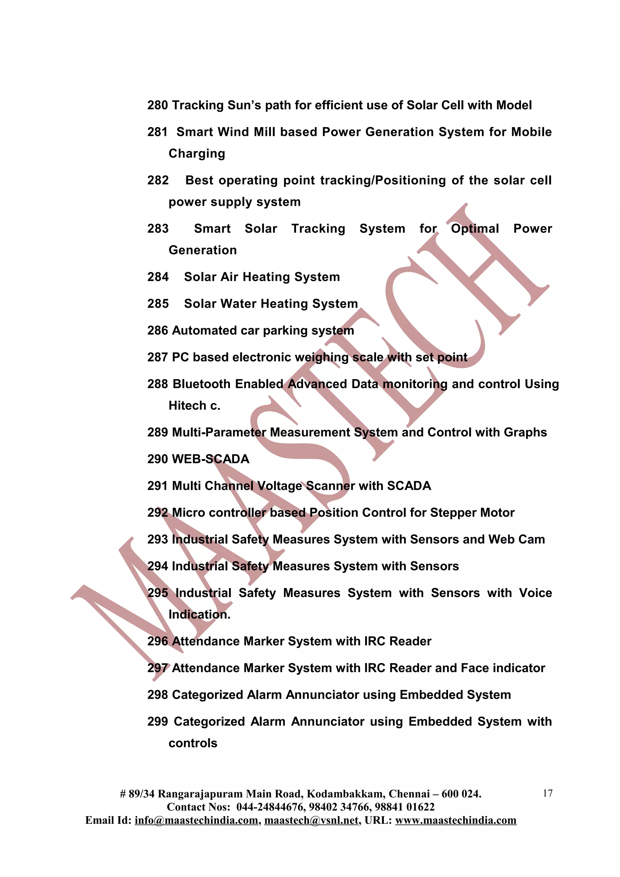 280 Tracking Sun’s path for efficient use of Solar Cell with Model

           281 Smart Wind Mill based Power Generation System for Mobile
               Charging

           282    Best operating point tracking/Positioning of the solar cell
               power supply system

           283     Smart     Solar   Tracking     System     for   Optimal    Power
               Generation

           284    Solar Air Heating System

           285    Solar Water Heating System

           286 Automated car parking system

           287 PC based electronic weighing scale with set point

           288 Bluetooth Enabled Advanced Data monitoring and control Using
               Hitech c.

           289 Multi-Parameter Measurement System and Control with Graphs

           290 WEB-SCADA

           291 Multi Channel Voltage Scanner with SCADA

           292 Micro controller based Position Control for Stepper Motor

           293 Industrial Safety Measures System with Sensors and Web Cam

           294 Industrial Safety Measures System with Sensors

           295 Industrial Safety Measures System with Sensors with Voice
               Indication.

           296 Attendance Marker System with IRC Reader

           297 Attendance Marker System with IRC Reader and Face indicator

           298 Categorized Alarm Annunciator using Embedded System

           299 Categorized Alarm Annunciator using Embedded System with
               controls



       # 89/34 Rangarajapuram Main Road, Kodambakkam, Chennai – 600 024.          17
                Contact Nos: 044-24844676, 98402 34766, 98841 01622
Email Id: info@maastechindia.com, maastech@vsnl.net, URL: www.maastechindia.com
 