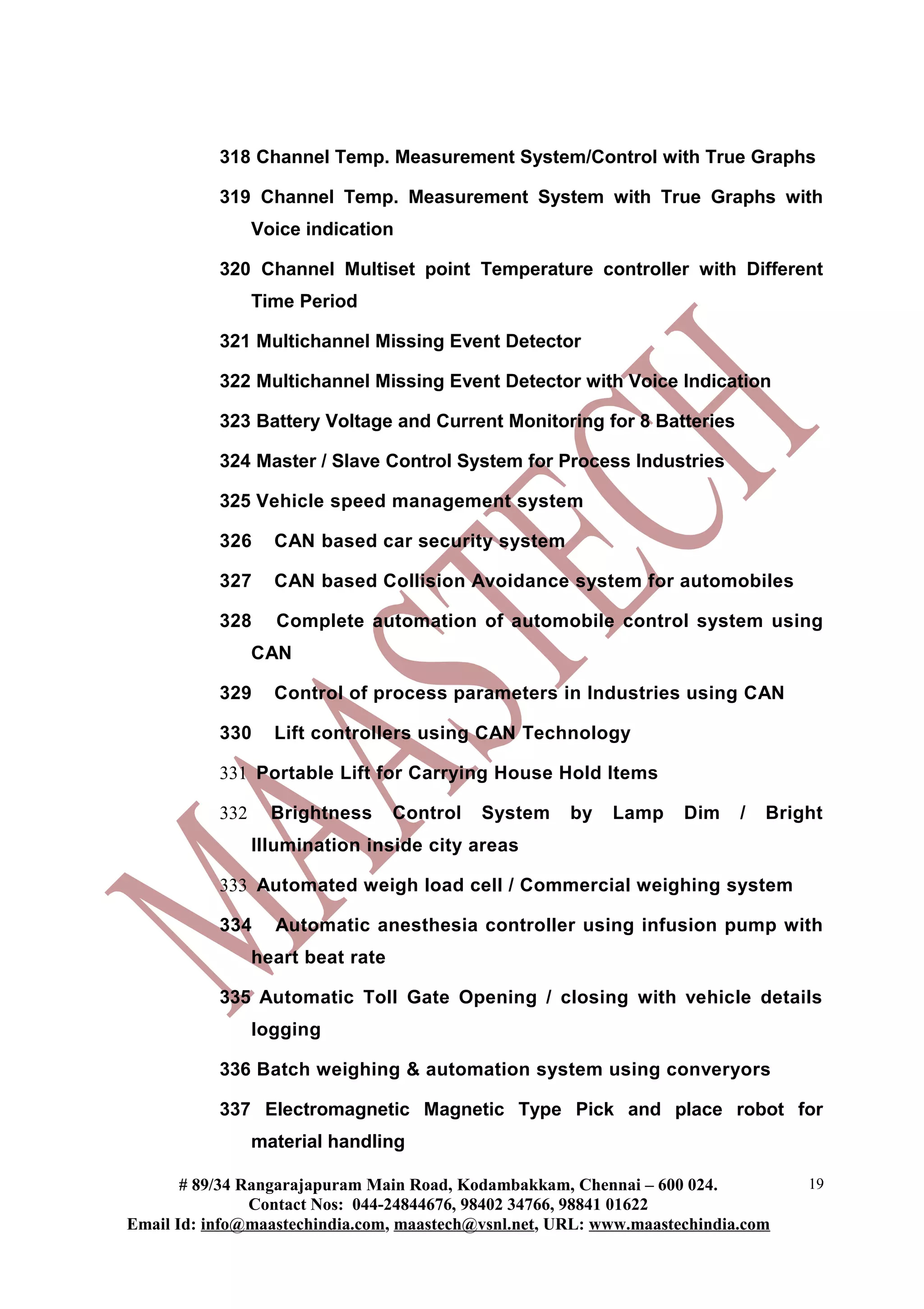 318 Channel Temp. Measurement System/Control with True Graphs

           319 Channel Temp. Measurement System with True Graphs with
                 Voice indication

           320 Channel Multiset point Temperature controller with Different
                 Time Period

           321 Multichannel Missing Event Detector

           322 Multichannel Missing Event Detector with Voice Indication

           323 Battery Voltage and Current Monitoring for 8 Batteries

           324 Master / Slave Control System for Process Industries

           325 Vehicle speed management system

           326     CAN based car security system

           327     CAN based Collision Avoidance system for automobiles

           328     Complete automation of automobile control system using
                 CAN

           329     Control of process parameters in Industries using CAN

           330     Lift controllers using CAN Technology

           331 Portable Lift for Carrying House Hold Items

           332     Brightness      Control   System   by   Lamp     Dim    /   Bright
                 Illumination inside city areas

           333 Automated weigh load cell / Commercial weighing system

           334     Automatic anesthesia controller using infusion pump with
                 heart beat rate

           335 Automatic Toll Gate Opening / closing with vehicle details
                 logging

           336 Batch weighing & automation system using converyors

           337 Electromagnetic Magnetic Type Pick and place robot for
                 material handling

       # 89/34 Rangarajapuram Main Road, Kodambakkam, Chennai – 600 024.           19
                Contact Nos: 044-24844676, 98402 34766, 98841 01622
Email Id: info@maastechindia.com, maastech@vsnl.net, URL: www.maastechindia.com
 
