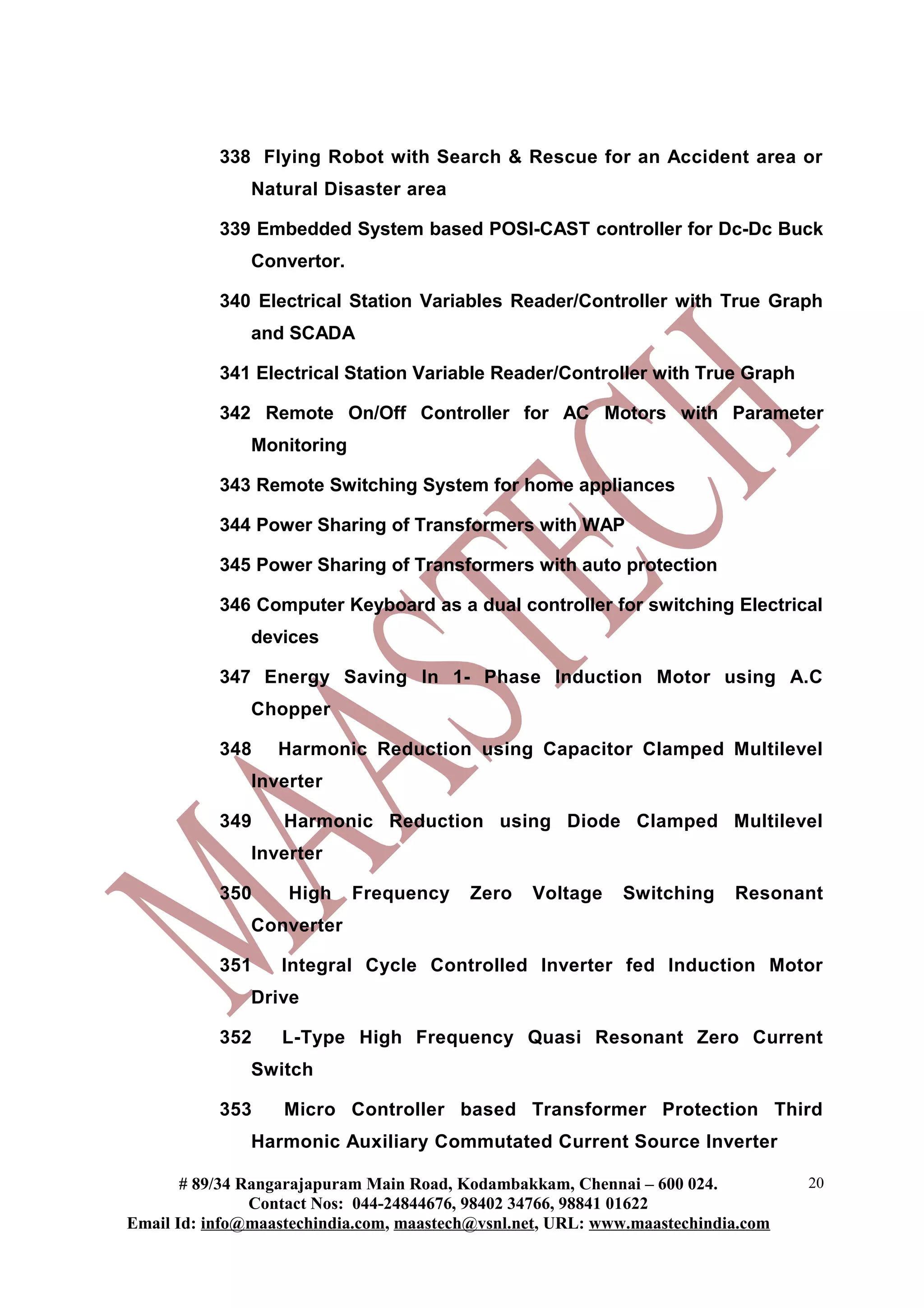 338 Flying Robot with Search & Rescue for an Accident area or
               Natural Disaster area

           339 Embedded System based POSI-CAST controller for Dc-Dc Buck
               Convertor.

           340 Electrical Station Variables Reader/Controller with True Graph
               and SCADA

           341 Electrical Station Variable Reader/Controller with True Graph

           342 Remote On/Off Controller for AC Motors with Parameter
               Monitoring

           343 Remote Switching System for home appliances

           344 Power Sharing of Transformers with WAP

           345 Power Sharing of Transformers with auto protection

           346 Computer Keyboard as a dual controller for switching Electrical
               devices

           347 Energy Saving In 1- Phase Induction Motor using A.C
               Chopper

           348    Harmonic Reduction using Capacitor Clamped Multilevel
               Inverter

           349     Harmonic Reduction using Diode Clamped Multilevel
               Inverter

           350     High     Frequency     Zero   Voltage    Switching     Resonant
               Converter

           351     Integral Cycle Controlled Inverter fed Induction Motor
               Drive

           352     L-Type High Frequency Quasi Resonant Zero Current
               Switch

           353     Micro Controller based Transformer Protection Third
               Harmonic Auxiliary Commutated Current Source Inverter

       # 89/34 Rangarajapuram Main Road, Kodambakkam, Chennai – 600 024.          20
                Contact Nos: 044-24844676, 98402 34766, 98841 01622
Email Id: info@maastechindia.com, maastech@vsnl.net, URL: www.maastechindia.com
 