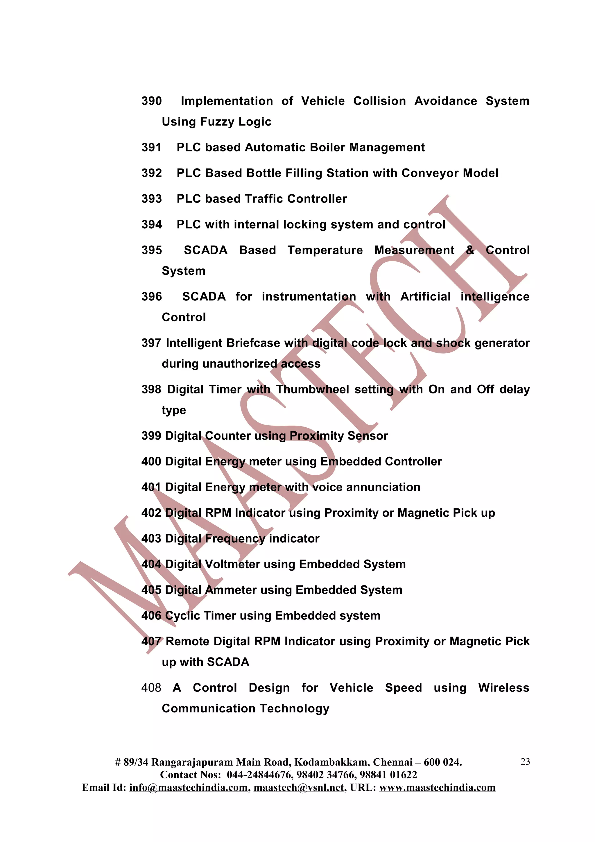 390    Implementation of Vehicle Collision Avoidance System
               Using Fuzzy Logic

           391    PLC based Automatic Boiler Management

           392    PLC Based Bottle Filling Station with Conveyor Model

           393    PLC based Traffic Controller

           394    PLC with internal locking system and control

           395     SCADA Based Temperature Measurement & Control
               System

           396     SCADA for instrumentation with Artificial intelligence
               Control

           397 Intelligent Briefcase with digital code lock and shock generator
               during unauthorized access

           398 Digital Timer with Thumbwheel setting with On and Off delay
               type

           399 Digital Counter using Proximity Sensor

           400 Digital Energy meter using Embedded Controller

           401 Digital Energy meter with voice annunciation

           402 Digital RPM Indicator using Proximity or Magnetic Pick up

           403 Digital Frequency indicator

           404 Digital Voltmeter using Embedded System

           405 Digital Ammeter using Embedded System

           406 Cyclic Timer using Embedded system

           407 Remote Digital RPM Indicator using Proximity or Magnetic Pick
               up with SCADA

           408 A Control Design for Vehicle Speed using Wireless
               Communication Technology



       # 89/34 Rangarajapuram Main Road, Kodambakkam, Chennai – 600 024.          23
                Contact Nos: 044-24844676, 98402 34766, 98841 01622
Email Id: info@maastechindia.com, maastech@vsnl.net, URL: www.maastechindia.com
 
