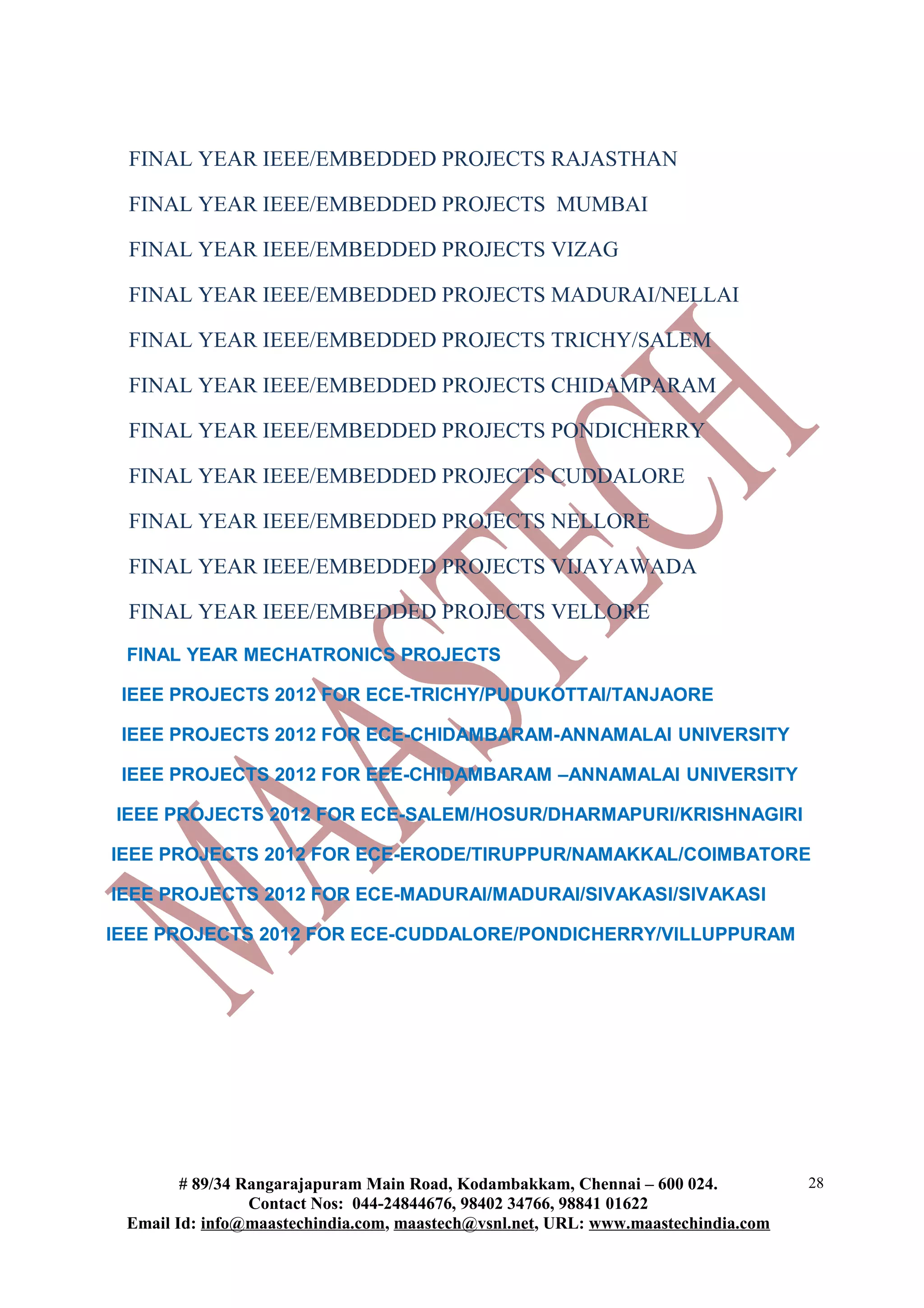 FINAL YEAR IEEE/EMBEDDED PROJECTS RAJASTHAN

 FINAL YEAR IEEE/EMBEDDED PROJECTS MUMBAI

 FINAL YEAR IEEE/EMBEDDED PROJECTS VIZAG

 FINAL YEAR IEEE/EMBEDDED PROJECTS MADURAI/NELLAI

 FINAL YEAR IEEE/EMBEDDED PROJECTS TRICHY/SALEM

 FINAL YEAR IEEE/EMBEDDED PROJECTS CHIDAMPARAM

 FINAL YEAR IEEE/EMBEDDED PROJECTS PONDICHERRY

 FINAL YEAR IEEE/EMBEDDED PROJECTS CUDDALORE

 FINAL YEAR IEEE/EMBEDDED PROJECTS NELLORE

 FINAL YEAR IEEE/EMBEDDED PROJECTS VIJAYAWADA

 FINAL YEAR IEEE/EMBEDDED PROJECTS VELLORE
 FINAL YEAR MECHATRONICS PROJECTS

 IEEE PROJECTS 2012 FOR ECE-TRICHY/PUDUKOTTAI/TANJAORE

 IEEE PROJECTS 2012 FOR ECE-CHIDAMBARAM-ANNAMALAI UNIVERSITY

 IEEE PROJECTS 2012 FOR EEE-CHIDAMBARAM –ANNAMALAI UNIVERSITY

IEEE PROJECTS 2012 FOR ECE-SALEM/HOSUR/DHARMAPURI/KRISHNAGIRI

IEEE PROJECTS 2012 FOR ECE-ERODE/TIRUPPUR/NAMAKKAL/COIMBATORE

IEEE PROJECTS 2012 FOR ECE-MADURAI/MADURAI/SIVAKASI/SIVAKASI

IEEE PROJECTS 2012 FOR ECE-CUDDALORE/PONDICHERRY/VILLUPPURAM




        # 89/34 Rangarajapuram Main Road, Kodambakkam, Chennai – 600 024.          28
                 Contact Nos: 044-24844676, 98402 34766, 98841 01622
 Email Id: info@maastechindia.com, maastech@vsnl.net, URL: www.maastechindia.com
 