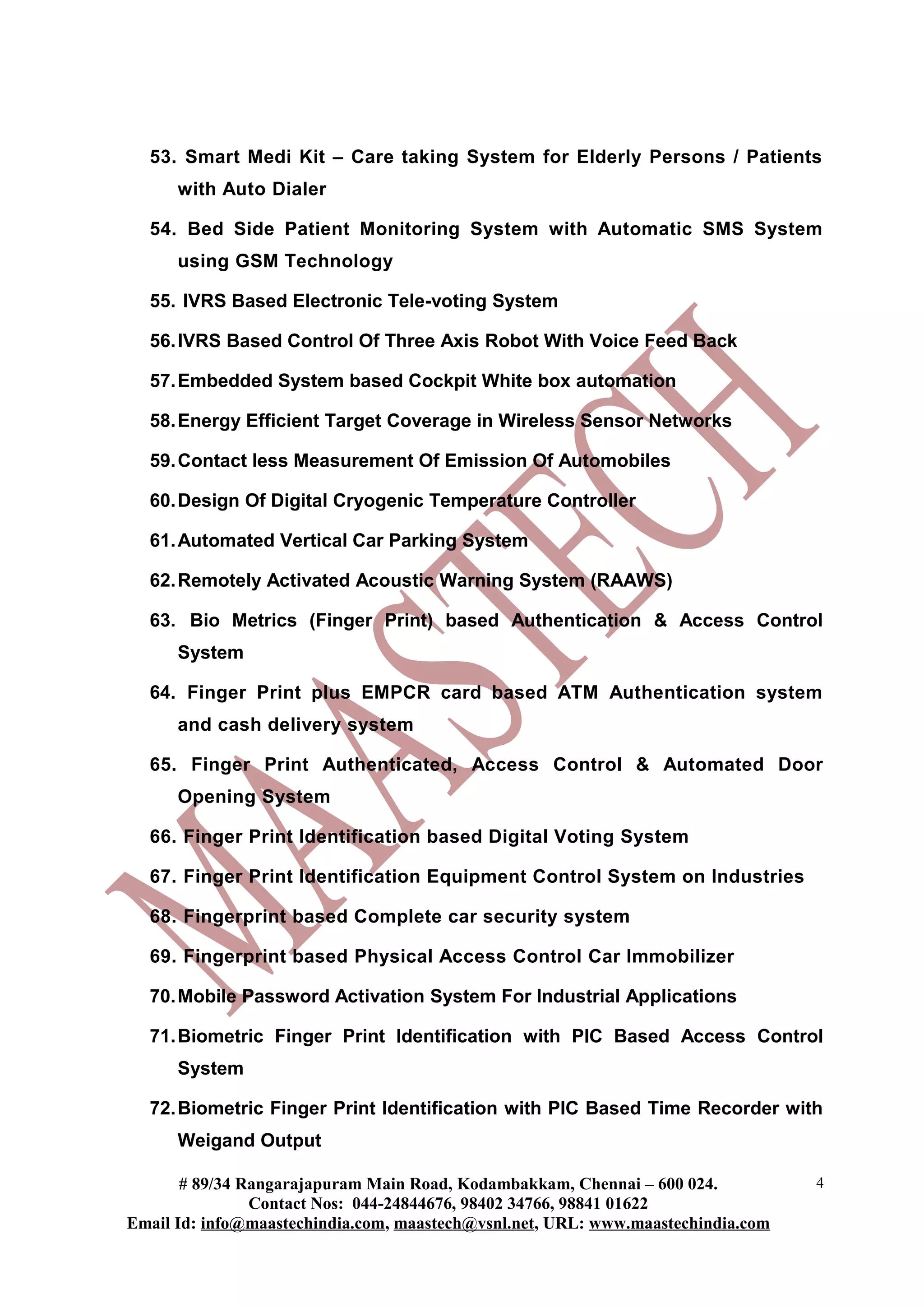 53. Smart Medi Kit – Care taking System for Elderly Persons / Patients
      with Auto Dialer

  54. Bed Side Patient Monitoring System with Automatic SMS System
      using GSM Technology

  55. IVRS Based Electronic Tele-voting System

  56. IVRS Based Control Of Three Axis Robot With Voice Feed Back

  57. Embedded System based Cockpit White box automation

  58. Energy Efficient Target Coverage in Wireless Sensor Networks

  59. Contact less Measurement Of Emission Of Automobiles

  60. Design Of Digital Cryogenic Temperature Controller

  61. Automated Vertical Car Parking System

  62. Remotely Activated Acoustic Warning System (RAAWS)

  63. Bio Metrics (Finger Print) based Authentication & Access Control
      System

  64. Finger Print plus EMPCR card based ATM Authentication system
      and cash delivery system

  65. Finger Print Authenticated, Access Control & Automated Door
      Opening System

  66. Finger Print Identification based Digital Voting System

  67. Finger Print Identification Equipment Control System on Industries

  68. Fingerprint based Complete car security system

  69. Fingerprint based Physical Access Control Car Immobilizer

  70. Mobile Password Activation System For Industrial Applications

  71. Biometric Finger Print Identification with PIC Based Access Control
      System

  72. Biometric Finger Print Identification with PIC Based Time Recorder with
      Weigand Output

       # 89/34 Rangarajapuram Main Road, Kodambakkam, Chennai – 600 024.          4
                Contact Nos: 044-24844676, 98402 34766, 98841 01622
Email Id: info@maastechindia.com, maastech@vsnl.net, URL: www.maastechindia.com
 