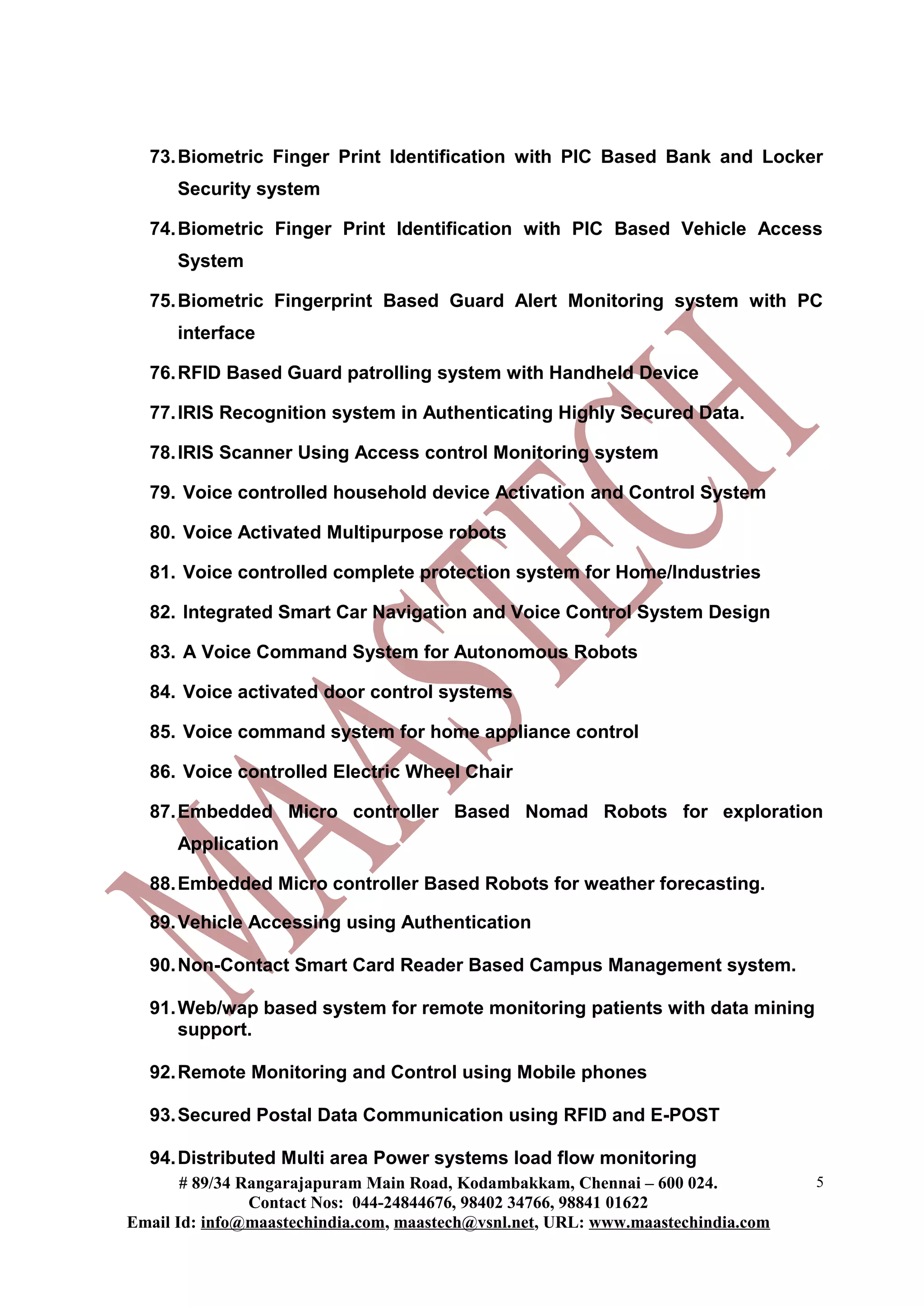 73. Biometric Finger Print Identification with PIC Based Bank and Locker
      Security system

  74. Biometric Finger Print Identification with PIC Based Vehicle Access
      System

  75. Biometric Fingerprint Based Guard Alert Monitoring system with PC
      interface

  76. RFID Based Guard patrolling system with Handheld Device

  77. IRIS Recognition system in Authenticating Highly Secured Data.

  78. IRIS Scanner Using Access control Monitoring system

  79. Voice controlled household device Activation and Control System

  80. Voice Activated Multipurpose robots

  81. Voice controlled complete protection system for Home/Industries

  82. Integrated Smart Car Navigation and Voice Control System Design

  83. A Voice Command System for Autonomous Robots

  84. Voice activated door control systems

  85. Voice command system for home appliance control

  86. Voice controlled Electric Wheel Chair

  87. Embedded Micro controller Based Nomad Robots for exploration
      Application

  88. Embedded Micro controller Based Robots for weather forecasting.

  89. Vehicle Accessing using Authentication

  90. Non-Contact Smart Card Reader Based Campus Management system.

  91. Web/wap based system for remote monitoring patients with data mining
      support.

  92. Remote Monitoring and Control using Mobile phones

  93. Secured Postal Data Communication using RFID and E-POST

  94. Distributed Multi area Power systems load flow monitoring
       # 89/34 Rangarajapuram Main Road, Kodambakkam, Chennai – 600 024.          5
                Contact Nos: 044-24844676, 98402 34766, 98841 01622
Email Id: info@maastechindia.com, maastech@vsnl.net, URL: www.maastechindia.com
 