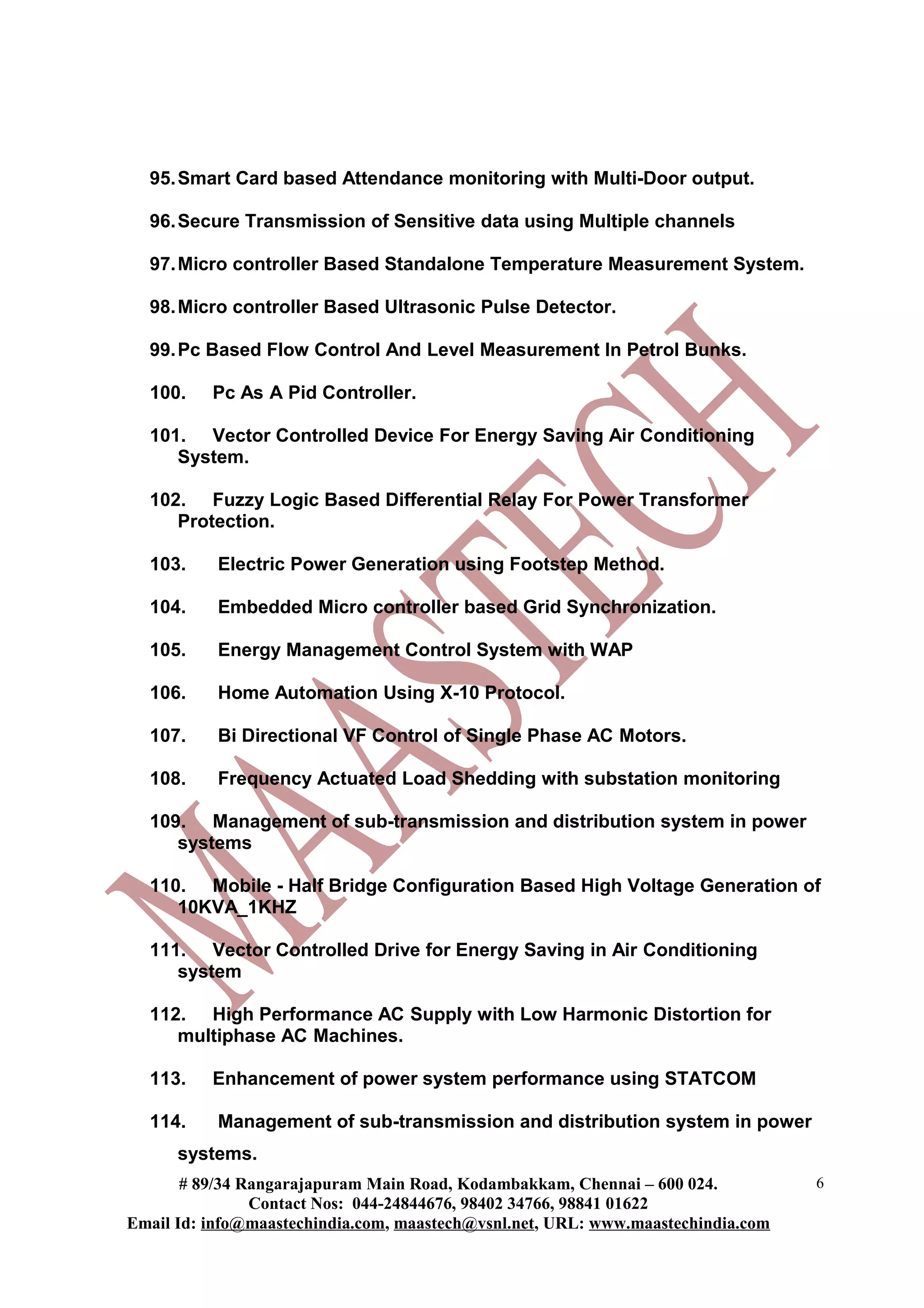 95. Smart Card based Attendance monitoring with Multi-Door output.

  96. Secure Transmission of Sensitive data using Multiple channels

  97. Micro controller Based Standalone Temperature Measurement System.

  98. Micro controller Based Ultrasonic Pulse Detector.

  99. Pc Based Flow Control And Level Measurement In Petrol Bunks.

  100.    Pc As A Pid Controller.

  101. Vector Controlled Device For Energy Saving Air Conditioning
     System.

  102. Fuzzy Logic Based Differential Relay For Power Transformer
     Protection.

  103.     Electric Power Generation using Footstep Method.

  104.     Embedded Micro controller based Grid Synchronization.

  105.     Energy Management Control System with WAP

  106.     Home Automation Using X-10 Protocol.

  107.     Bi Directional VF Control of Single Phase AC Motors.

  108.     Frequency Actuated Load Shedding with substation monitoring

  109. Management of sub-transmission and distribution system in power
     systems

  110. Mobile - Half Bridge Configuration Based High Voltage Generation of
     10KVA_1KHZ

  111. Vector Controlled Drive for Energy Saving in Air Conditioning
     system

  112. High Performance AC Supply with Low Harmonic Distortion for
     multiphase AC Machines.

  113.    Enhancement of power system performance using STATCOM

  114.     Management of sub-transmission and distribution system in power
      systems.
       # 89/34 Rangarajapuram Main Road, Kodambakkam, Chennai – 600 024.          6
                Contact Nos: 044-24844676, 98402 34766, 98841 01622
Email Id: info@maastechindia.com, maastech@vsnl.net, URL: www.maastechindia.com
 