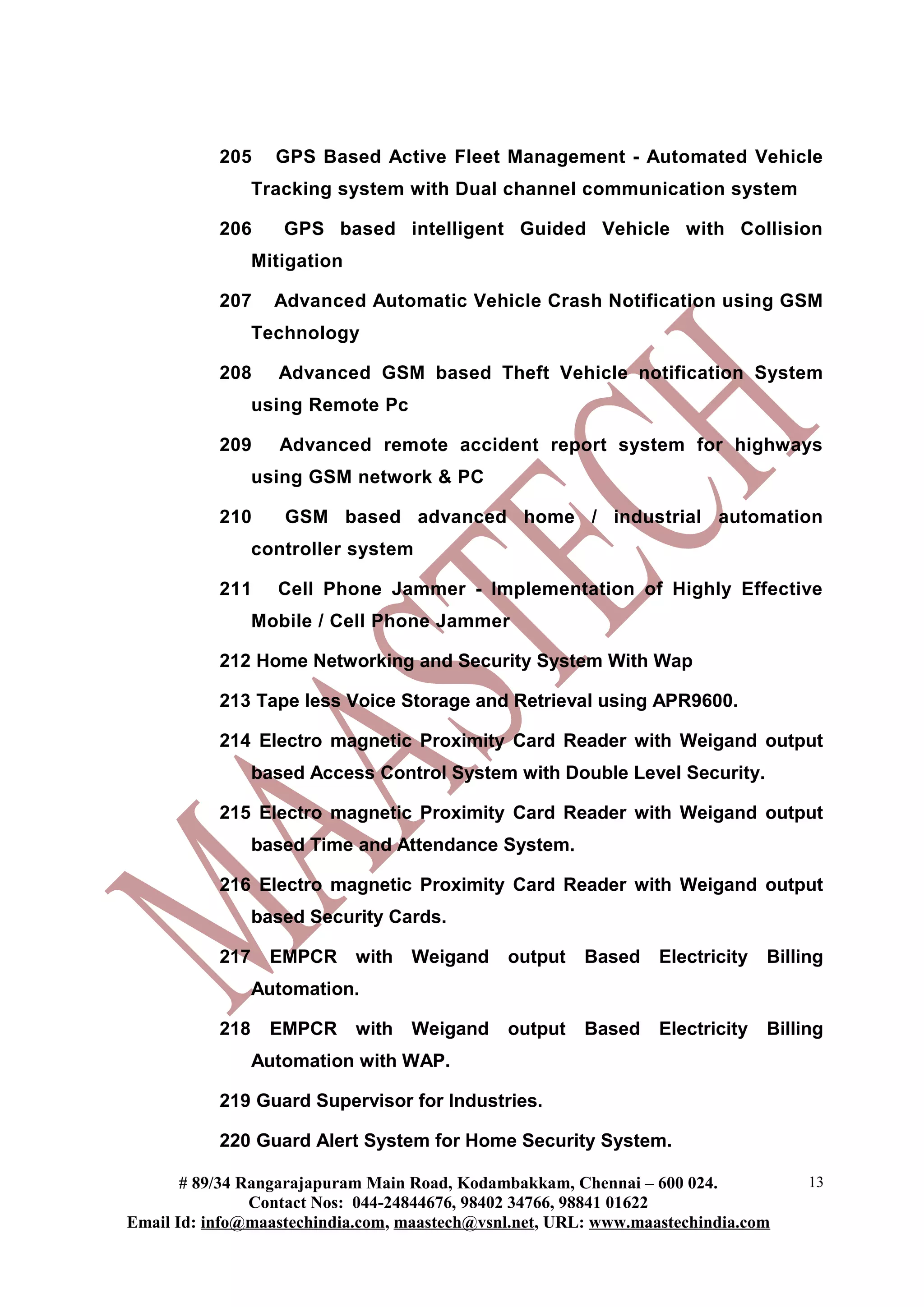 205     GPS Based Active Fleet Management - Automated Vehicle
                 Tracking system with Dual channel communication system

           206      GPS based intelligent Guided Vehicle with Collision
                 Mitigation

           207     Advanced Automatic Vehicle Crash Notification using GSM
                 Technology

           208      Advanced GSM based Theft Vehicle notification System
                 using Remote Pc

           209      Advanced remote accident report system for highways
                 using GSM network & PC

           210      GSM based advanced home / industrial automation
                 controller system

           211     Cell Phone Jammer - Implementation of Highly Effective
                 Mobile / Cell Phone Jammer

           212 Home Networking and Security System With Wap

           213 Tape less Voice Storage and Retrieval using APR9600.

           214 Electro magnetic Proximity Card Reader with Weigand output
                 based Access Control System with Double Level Security.

           215 Electro magnetic Proximity Card Reader with Weigand output
                 based Time and Attendance System.

           216 Electro magnetic Proximity Card Reader with Weigand output
                 based Security Cards.

           217     EMPCR      with Weigand    output    Based    Electricity   Billing
                 Automation.

           218     EMPCR      with Weigand    output    Based    Electricity   Billing
                 Automation with WAP.

           219 Guard Supervisor for Industries.

           220 Guard Alert System for Home Security System.

       # 89/34 Rangarajapuram Main Road, Kodambakkam, Chennai – 600 024.            13
                Contact Nos: 044-24844676, 98402 34766, 98841 01622
Email Id: info@maastechindia.com, maastech@vsnl.net, URL: www.maastechindia.com
 