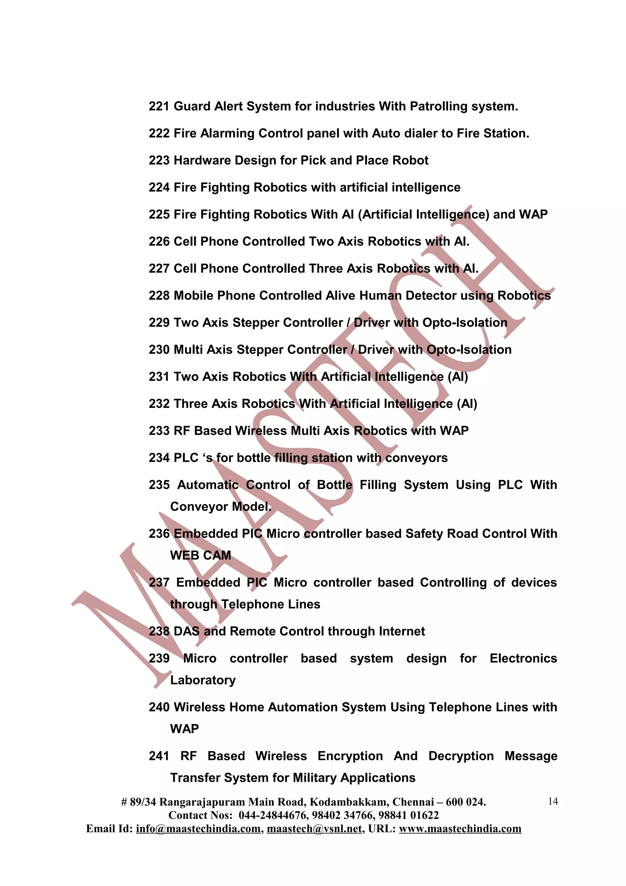 221 Guard Alert System for industries With Patrolling system.

           222 Fire Alarming Control panel with Auto dialer to Fire Station.

           223 Hardware Design for Pick and Place Robot

           224 Fire Fighting Robotics with artificial intelligence

           225 Fire Fighting Robotics With AI (Artificial Intelligence) and WAP

           226 Cell Phone Controlled Two Axis Robotics with AI.

           227 Cell Phone Controlled Three Axis Robotics with AI.

           228 Mobile Phone Controlled Alive Human Detector using Robotics

           229 Two Axis Stepper Controller / Driver with Opto-Isolation

           230 Multi Axis Stepper Controller / Driver with Opto-Isolation

           231 Two Axis Robotics With Artificial Intelligence (AI)

           232 Three Axis Robotics With Artificial Intelligence (AI)

           233 RF Based Wireless Multi Axis Robotics with WAP

           234 PLC ‘s for bottle filling station with conveyors

           235 Automatic Control of Bottle Filling System Using PLC With
                 Conveyor Model.

           236 Embedded PIC Micro controller based Safety Road Control With
                 WEB CAM

           237 Embedded PIC Micro controller based Controlling of devices
                 through Telephone Lines

           238 DAS and Remote Control through Internet

           239     Micro   controller   based   system    design   for   Electronics
                 Laboratory

           240 Wireless Home Automation System Using Telephone Lines with
                 WAP

           241 RF Based Wireless Encryption And Decryption Message
                 Transfer System for Military Applications
       # 89/34 Rangarajapuram Main Road, Kodambakkam, Chennai – 600 024.          14
                Contact Nos: 044-24844676, 98402 34766, 98841 01622
Email Id: info@maastechindia.com, maastech@vsnl.net, URL: www.maastechindia.com
 