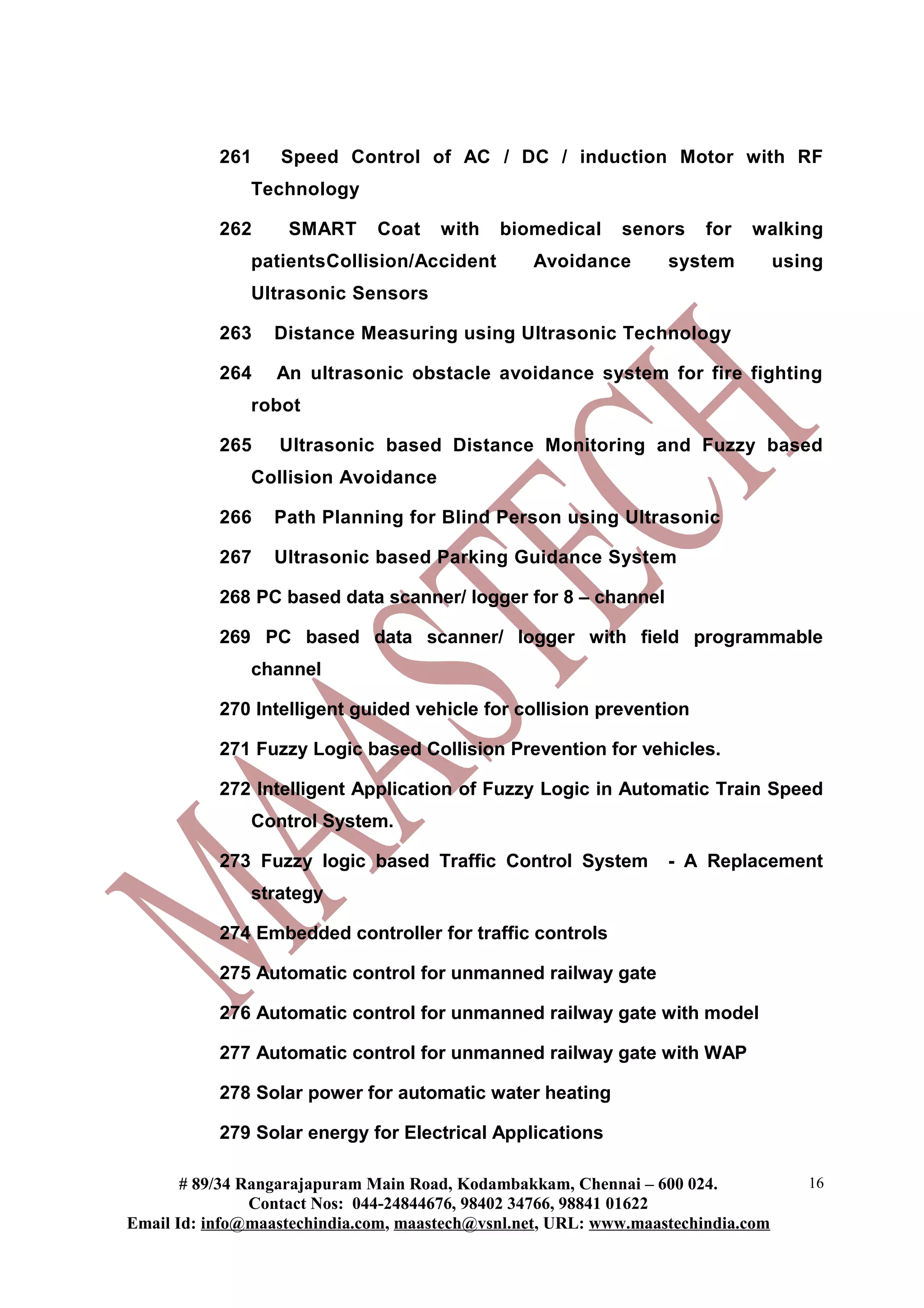 261    Speed Control of AC / DC / induction Motor with RF
               Technology

           262     SMART      Coat    with   biomedical     senors     for   walking
               patientsCollision/Accident        Avoidance        system          using
               Ultrasonic Sensors

           263    Distance Measuring using Ultrasonic Technology

           264    An ultrasonic obstacle avoidance system for fire fighting
               robot

           265    Ultrasonic based Distance Monitoring and Fuzzy based
               Collision Avoidance

           266    Path Planning for Blind Person using Ultrasonic

           267    Ultrasonic based Parking Guidance System

           268 PC based data scanner/ logger for 8 – channel

           269 PC based data scanner/ logger with field programmable
               channel

           270 Intelligent guided vehicle for collision prevention

           271 Fuzzy Logic based Collision Prevention for vehicles.

           272 Intelligent Application of Fuzzy Logic in Automatic Train Speed
               Control System.

           273 Fuzzy logic based Traffic Control System           - A Replacement
               strategy

           274 Embedded controller for traffic controls

           275 Automatic control for unmanned railway gate

           276 Automatic control for unmanned railway gate with model

           277 Automatic control for unmanned railway gate with WAP

           278 Solar power for automatic water heating

           279 Solar energy for Electrical Applications

       # 89/34 Rangarajapuram Main Road, Kodambakkam, Chennai – 600 024.             16
                Contact Nos: 044-24844676, 98402 34766, 98841 01622
Email Id: info@maastechindia.com, maastech@vsnl.net, URL: www.maastechindia.com
 