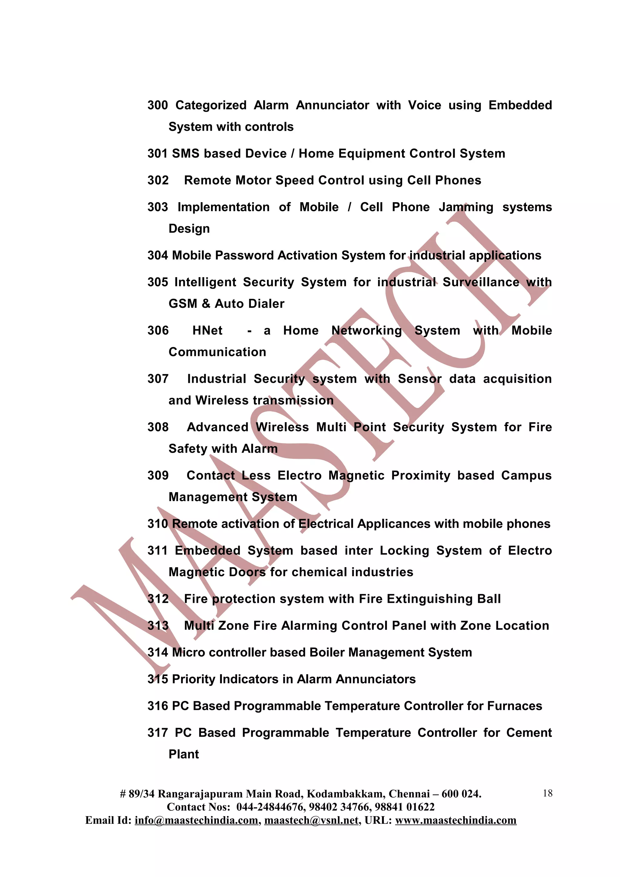 300 Categorized Alarm Annunciator with Voice using Embedded
               System with controls

           301 SMS based Device / Home Equipment Control System

           302    Remote Motor Speed Control using Cell Phones

           303 Implementation of Mobile / Cell Phone Jamming systems
               Design

           304 Mobile Password Activation System for industrial applications

           305 Intelligent Security System for industrial Surveillance with
               GSM & Auto Dialer

           306     HNet      - a Home        Networking System         with Mobile
               Communication

           307    Industrial Security system with Sensor data acquisition
               and Wireless transmission

           308    Advanced Wireless Multi Point Security System for Fire
               Safety with Alarm

           309    Contact Less Electro Magnetic Proximity based Campus
               Management System

           310 Remote activation of Electrical Applicances with mobile phones

           311 Embedded System based inter Locking System of Electro
               Magnetic Doors for chemical industries

           312    Fire protection system with Fire Extinguishing Ball

           313    Multi Zone Fire Alarming Control Panel with Zone Location

           314 Micro controller based Boiler Management System

           315 Priority Indicators in Alarm Annunciators

           316 PC Based Programmable Temperature Controller for Furnaces

           317 PC Based Programmable Temperature Controller for Cement
               Plant


       # 89/34 Rangarajapuram Main Road, Kodambakkam, Chennai – 600 024.          18
                Contact Nos: 044-24844676, 98402 34766, 98841 01622
Email Id: info@maastechindia.com, maastech@vsnl.net, URL: www.maastechindia.com
 