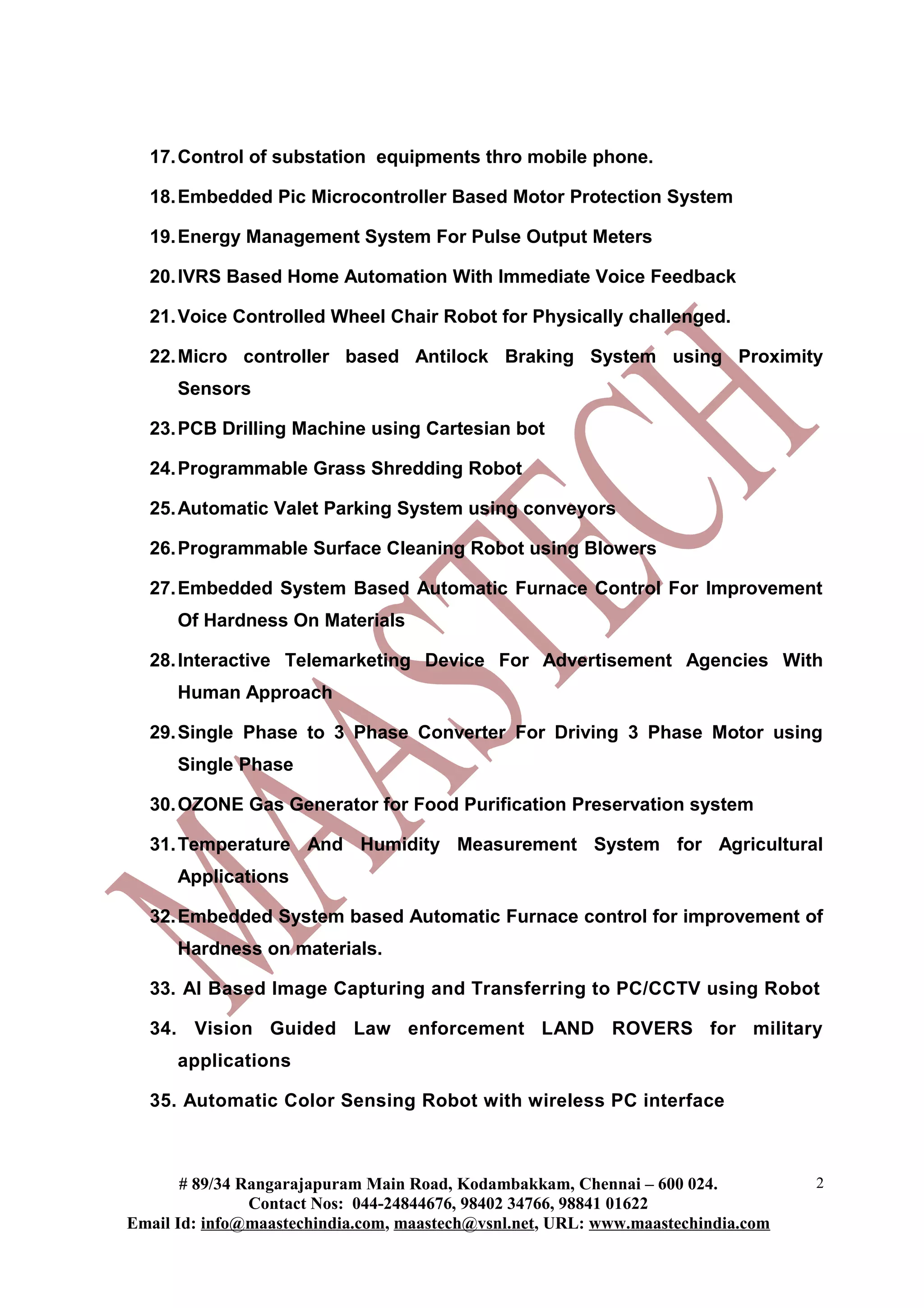 17. Control of substation equipments thro mobile phone.

  18. Embedded Pic Microcontroller Based Motor Protection System

  19. Energy Management System For Pulse Output Meters

  20. IVRS Based Home Automation With Immediate Voice Feedback

  21. Voice Controlled Wheel Chair Robot for Physically challenged.

  22. Micro controller based Antilock Braking System using Proximity
      Sensors

  23. PCB Drilling Machine using Cartesian bot

  24. Programmable Grass Shredding Robot

  25. Automatic Valet Parking System using conveyors

  26. Programmable Surface Cleaning Robot using Blowers

  27. Embedded System Based Automatic Furnace Control For Improvement
      Of Hardness On Materials

  28. Interactive Telemarketing Device For Advertisement Agencies With
      Human Approach

  29. Single Phase to 3 Phase Converter For Driving 3 Phase Motor using
      Single Phase

  30. OZONE Gas Generator for Food Purification Preservation system

  31. Temperature And Humidity Measurement System for Agricultural
      Applications

  32. Embedded System based Automatic Furnace control for improvement of
      Hardness on materials.

  33. AI Based Image Capturing and Transferring to PC/CCTV using Robot

  34. Vision Guided Law enforcement LAND ROVERS for military
      applications

  35. Automatic Color Sensing Robot with wireless PC interface



       # 89/34 Rangarajapuram Main Road, Kodambakkam, Chennai – 600 024.          2
                Contact Nos: 044-24844676, 98402 34766, 98841 01622
Email Id: info@maastechindia.com, maastech@vsnl.net, URL: www.maastechindia.com
 