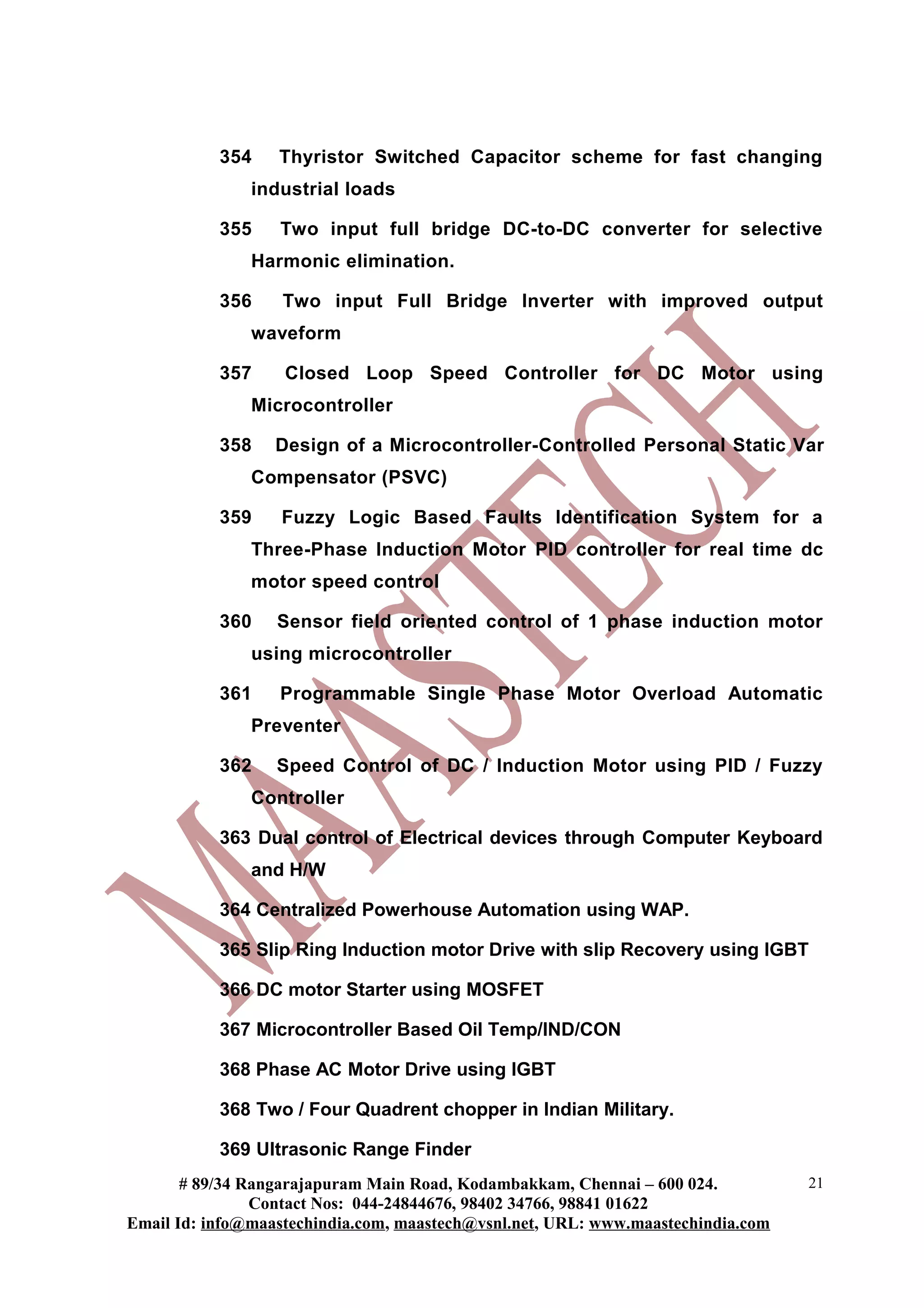 354    Thyristor Switched Capacitor scheme for fast changing
               industrial loads

           355    Two input full bridge DC-to-DC converter for selective
               Harmonic elimination.

           356     Two input Full Bridge Inverter with improved output
               waveform

           357     Closed Loop Speed Controller for DC Motor using
               Microcontroller

           358    Design of a Microcontroller-Controlled Personal Static Var
               Compensator (PSVC)

           359     Fuzzy Logic Based Faults Identification System for a
               Three-Phase Induction Motor PID controller for real time dc
               motor speed control

           360    Sensor field oriented control of 1 phase induction motor
               using microcontroller

           361    Programmable Single Phase Motor Overload Automatic
               Preventer

           362    Speed Control of DC / Induction Motor using PID / Fuzzy
               Controller

           363 Dual control of Electrical devices through Computer Keyboard
               and H/W

           364 Centralized Powerhouse Automation using WAP.

           365 Slip Ring Induction motor Drive with slip Recovery using IGBT

           366 DC motor Starter using MOSFET

           367 Microcontroller Based Oil Temp/IND/CON

           368 Phase AC Motor Drive using IGBT

           368 Two / Four Quadrent chopper in Indian Military.

           369 Ultrasonic Range Finder
       # 89/34 Rangarajapuram Main Road, Kodambakkam, Chennai – 600 024.          21
                Contact Nos: 044-24844676, 98402 34766, 98841 01622
Email Id: info@maastechindia.com, maastech@vsnl.net, URL: www.maastechindia.com
 