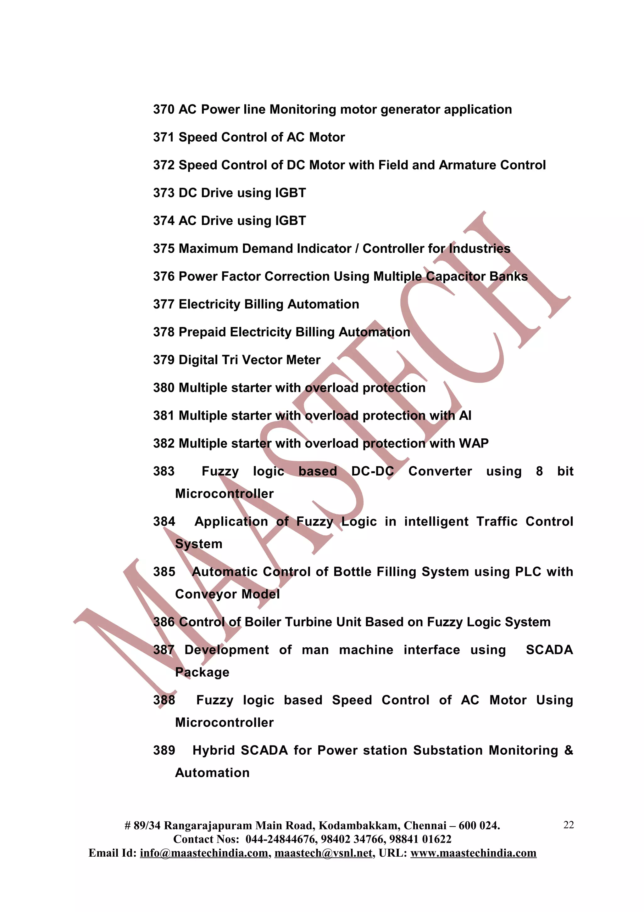 370 AC Power line Monitoring motor generator application

           371 Speed Control of AC Motor

           372 Speed Control of DC Motor with Field and Armature Control

           373 DC Drive using IGBT

           374 AC Drive using IGBT

           375 Maximum Demand Indicator / Controller for Industries

           376 Power Factor Correction Using Multiple Capacitor Banks

           377 Electricity Billing Automation

           378 Prepaid Electricity Billing Automation

           379 Digital Tri Vector Meter

           380 Multiple starter with overload protection

           381 Multiple starter with overload protection with AI

           382 Multiple starter with overload protection with WAP

           383       Fuzzy    logic   based   DC-DC     Converter     using    8   bit
                 Microcontroller

           384     Application of Fuzzy Logic in intelligent Traffic Control
                 System

           385     Automatic Control of Bottle Filling System using PLC with
                 Conveyor Model

           386 Control of Boiler Turbine Unit Based on Fuzzy Logic System

           387 Development of man machine interface using                     SCADA
                 Package

           388      Fuzzy logic based Speed Control of AC Motor Using
                 Microcontroller

           389     Hybrid SCADA for Power station Substation Monitoring &
                 Automation



       # 89/34 Rangarajapuram Main Road, Kodambakkam, Chennai – 600 024.            22
                Contact Nos: 044-24844676, 98402 34766, 98841 01622
Email Id: info@maastechindia.com, maastech@vsnl.net, URL: www.maastechindia.com
 