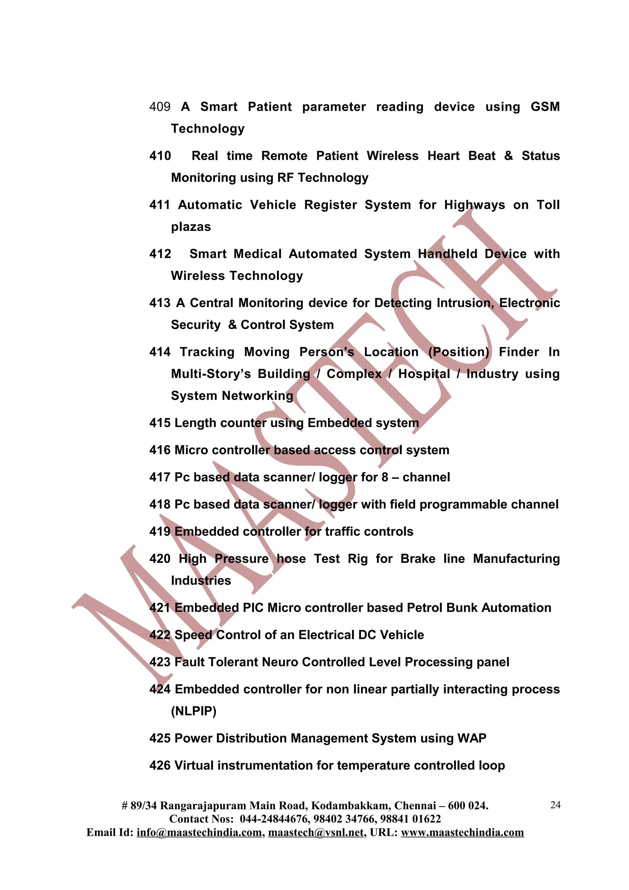 409 A Smart Patient parameter reading device using GSM
               Technology

           410    Real time Remote Patient Wireless Heart Beat & Status
               Monitoring using RF Technology

           411 Automatic Vehicle Register System for Highways on Toll
               plazas

           412    Smart Medical Automated System Handheld Device with
               Wireless Technology

           413 A Central Monitoring device for Detecting Intrusion, Electronic
               Security & Control System

           414 Tracking Moving Person's Location (Position) Finder In
               Multi-Story’s Building / Complex / Hospital / Industry using
               System Networking

           415 Length counter using Embedded system

           416 Micro controller based access control system

           417 Pc based data scanner/ logger for 8 – channel

           418 Pc based data scanner/ logger with field programmable channel

           419 Embedded controller for traffic controls

           420 High Pressure hose Test Rig for Brake line Manufacturing
               Industries

           421 Embedded PIC Micro controller based Petrol Bunk Automation

           422 Speed Control of an Electrical DC Vehicle

           423 Fault Tolerant Neuro Controlled Level Processing panel

           424 Embedded controller for non linear partially interacting process
               (NLPIP)

           425 Power Distribution Management System using WAP

           426 Virtual instrumentation for temperature controlled loop


       # 89/34 Rangarajapuram Main Road, Kodambakkam, Chennai – 600 024.          24
                Contact Nos: 044-24844676, 98402 34766, 98841 01622
Email Id: info@maastechindia.com, maastech@vsnl.net, URL: www.maastechindia.com
 