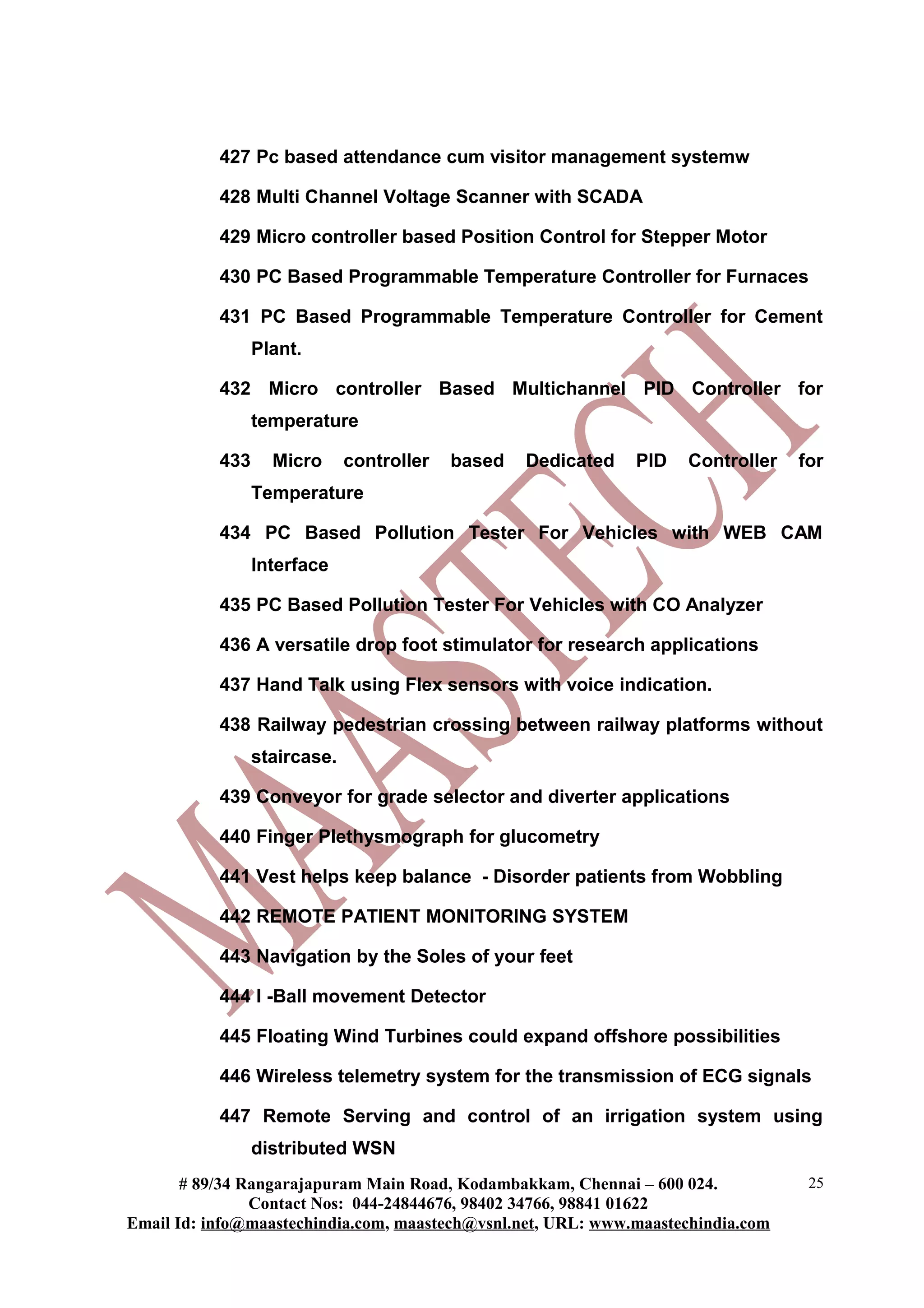427 Pc based attendance cum visitor management systemw

           428 Multi Channel Voltage Scanner with SCADA

           429 Micro controller based Position Control for Stepper Motor

           430 PC Based Programmable Temperature Controller for Furnaces

           431 PC Based Programmable Temperature Controller for Cement
                 Plant.

           432 Micro controller Based Multichannel PID Controller for
                 temperature

           433     Micro      controller   based   Dedicated   PID   Controller   for
                 Temperature

           434 PC Based Pollution Tester For Vehicles with WEB CAM
                 Interface

           435 PC Based Pollution Tester For Vehicles with CO Analyzer

           436 A versatile drop foot stimulator for research applications

           437 Hand Talk using Flex sensors with voice indication.

           438 Railway pedestrian crossing between railway platforms without
                 staircase.

           439 Conveyor for grade selector and diverter applications

           440 Finger Plethysmograph for glucometry

           441 Vest helps keep balance - Disorder patients from Wobbling

           442 REMOTE PATIENT MONITORING SYSTEM

           443 Navigation by the Soles of your feet

           444 I -Ball movement Detector

           445 Floating Wind Turbines could expand offshore possibilities

           446 Wireless telemetry system for the transmission of ECG signals

           447 Remote Serving and control of an irrigation system using
                 distributed WSN
       # 89/34 Rangarajapuram Main Road, Kodambakkam, Chennai – 600 024.           25
                Contact Nos: 044-24844676, 98402 34766, 98841 01622
Email Id: info@maastechindia.com, maastech@vsnl.net, URL: www.maastechindia.com
 