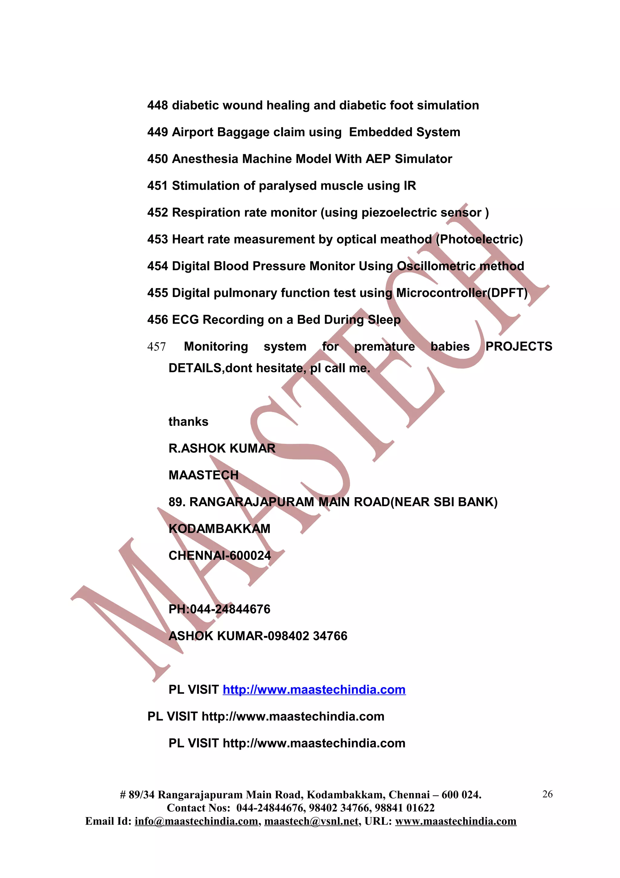 448 diabetic wound healing and diabetic foot simulation

           449 Airport Baggage claim using Embedded System

           450 Anesthesia Machine Model With AEP Simulator

           451 Stimulation of paralysed muscle using IR

           452 Respiration rate monitor (using piezoelectric sensor )

           453 Heart rate measurement by optical meathod (Photoelectric)

           454 Digital Blood Pressure Monitor Using Oscillometric method

           455 Digital pulmonary function test using Microcontroller(DPFT)

           456 ECG Recording on a Bed During Sleep

           457     Monitoring    system    for   premature     babies    PROJECTS
                 DETAILS,dont hesitate, pl call me.



                 thanks

                 R.ASHOK KUMAR

                 MAASTECH

                 89. RANGARAJAPURAM MAIN ROAD(NEAR SBI BANK)

                 KODAMBAKKAM

                 CHENNAI-600024



                 PH:044-24844676

                 ASHOK KUMAR-098402 34766



                 PL VISIT http://www.maastechindia.com

           PL VISIT http://www.maastechindia.com

                 PL VISIT http://www.maastechindia.com



       # 89/34 Rangarajapuram Main Road, Kodambakkam, Chennai – 600 024.          26
                Contact Nos: 044-24844676, 98402 34766, 98841 01622
Email Id: info@maastechindia.com, maastech@vsnl.net, URL: www.maastechindia.com
 