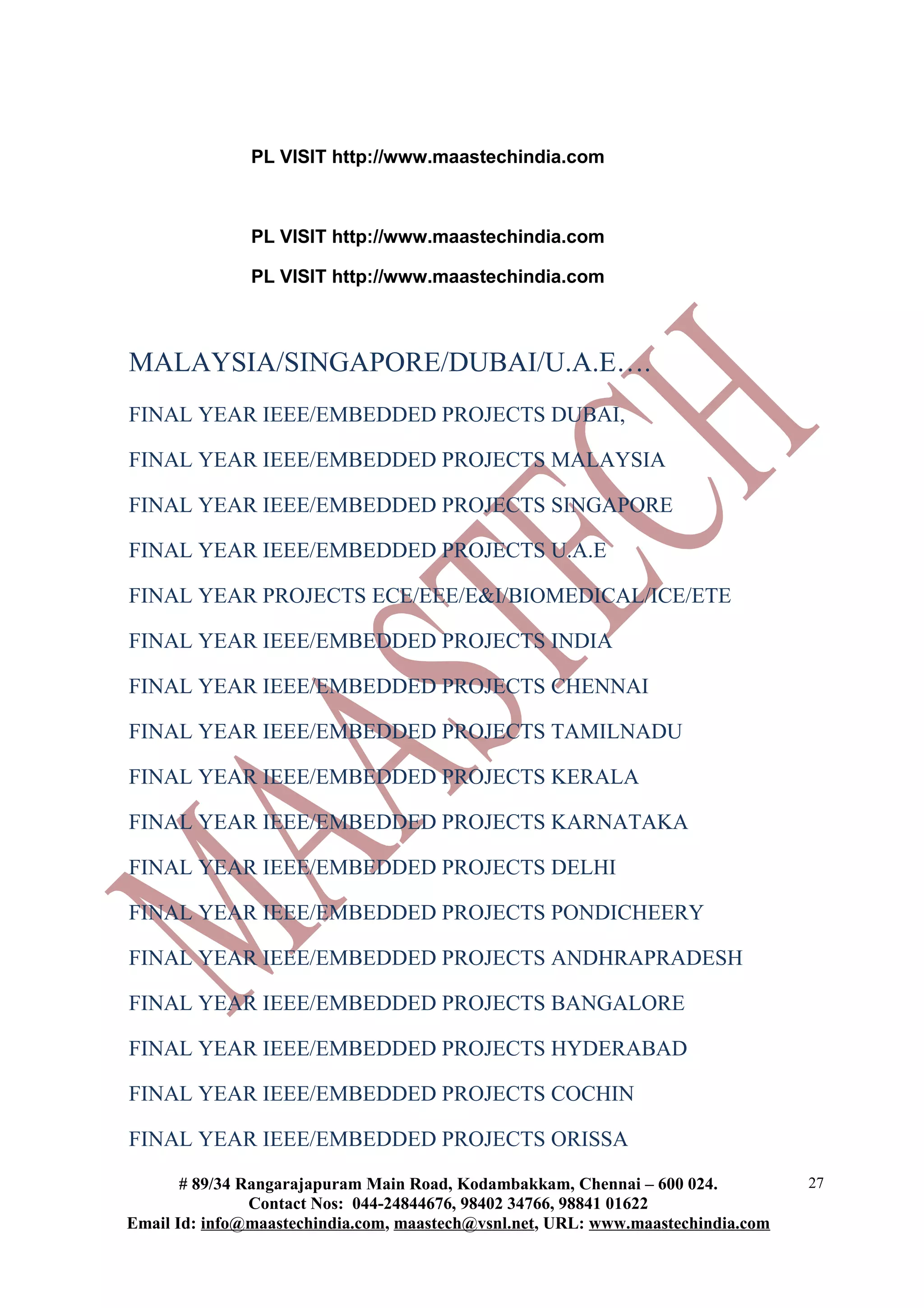PL VISIT http://www.maastechindia.com



               PL VISIT http://www.maastechindia.com

               PL VISIT http://www.maastechindia.com



MALAYSIA/SINGAPORE/DUBAI/U.A.E….
FINAL YEAR IEEE/EMBEDDED PROJECTS DUBAI,

FINAL YEAR IEEE/EMBEDDED PROJECTS MALAYSIA

FINAL YEAR IEEE/EMBEDDED PROJECTS SINGAPORE

FINAL YEAR IEEE/EMBEDDED PROJECTS U.A.E

FINAL YEAR PROJECTS ECE/EEE/E&I/BIOMEDICAL/ICE/ETE

FINAL YEAR IEEE/EMBEDDED PROJECTS INDIA

FINAL YEAR IEEE/EMBEDDED PROJECTS CHENNAI

FINAL YEAR IEEE/EMBEDDED PROJECTS TAMILNADU

FINAL YEAR IEEE/EMBEDDED PROJECTS KERALA

FINAL YEAR IEEE/EMBEDDED PROJECTS KARNATAKA

FINAL YEAR IEEE/EMBEDDED PROJECTS DELHI

FINAL YEAR IEEE/EMBEDDED PROJECTS PONDICHEERY

FINAL YEAR IEEE/EMBEDDED PROJECTS ANDHRAPRADESH

FINAL YEAR IEEE/EMBEDDED PROJECTS BANGALORE

FINAL YEAR IEEE/EMBEDDED PROJECTS HYDERABAD

FINAL YEAR IEEE/EMBEDDED PROJECTS COCHIN

FINAL YEAR IEEE/EMBEDDED PROJECTS ORISSA
       # 89/34 Rangarajapuram Main Road, Kodambakkam, Chennai – 600 024.          27
                Contact Nos: 044-24844676, 98402 34766, 98841 01622
Email Id: info@maastechindia.com, maastech@vsnl.net, URL: www.maastechindia.com
 