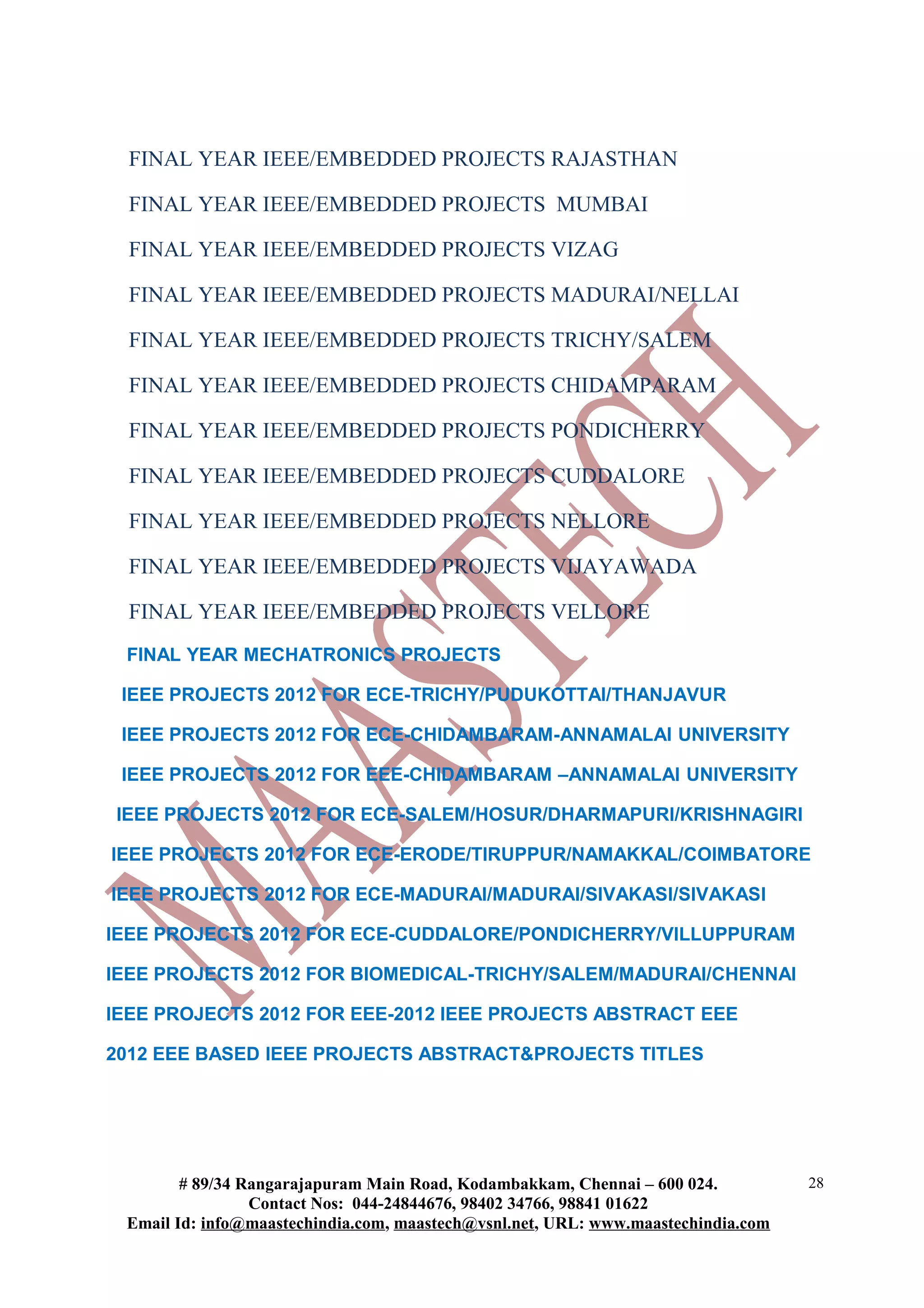 FINAL YEAR IEEE/EMBEDDED PROJECTS RAJASTHAN

  FINAL YEAR IEEE/EMBEDDED PROJECTS MUMBAI

  FINAL YEAR IEEE/EMBEDDED PROJECTS VIZAG

  FINAL YEAR IEEE/EMBEDDED PROJECTS MADURAI/NELLAI

  FINAL YEAR IEEE/EMBEDDED PROJECTS TRICHY/SALEM

  FINAL YEAR IEEE/EMBEDDED PROJECTS CHIDAMPARAM

  FINAL YEAR IEEE/EMBEDDED PROJECTS PONDICHERRY

  FINAL YEAR IEEE/EMBEDDED PROJECTS CUDDALORE

  FINAL YEAR IEEE/EMBEDDED PROJECTS NELLORE

  FINAL YEAR IEEE/EMBEDDED PROJECTS VIJAYAWADA

  FINAL YEAR IEEE/EMBEDDED PROJECTS VELLORE
 FINAL YEAR MECHATRONICS PROJECTS

 IEEE PROJECTS 2012 FOR ECE-TRICHY/PUDUKOTTAI/THANJAVUR

 IEEE PROJECTS 2012 FOR ECE-CHIDAMBARAM-ANNAMALAI UNIVERSITY

 IEEE PROJECTS 2012 FOR EEE-CHIDAMBARAM –ANNAMALAI UNIVERSITY

IEEE PROJECTS 2012 FOR ECE-SALEM/HOSUR/DHARMAPURI/KRISHNAGIRI

IEEE PROJECTS 2012 FOR ECE-ERODE/TIRUPPUR/NAMAKKAL/COIMBATORE

IEEE PROJECTS 2012 FOR ECE-MADURAI/MADURAI/SIVAKASI/SIVAKASI

IEEE PROJECTS 2012 FOR ECE-CUDDALORE/PONDICHERRY/VILLUPPURAM

IEEE PROJECTS 2012 FOR BIOMEDICAL-TRICHY/SALEM/MADURAI/CHENNAI

IEEE PROJECTS 2012 FOR EEE-2012 IEEE PROJECTS ABSTRACT EEE

2012 EEE BASED IEEE PROJECTS ABSTRACT&PROJECTS TITLES




        # 89/34 Rangarajapuram Main Road, Kodambakkam, Chennai – 600 024.          28
                 Contact Nos: 044-24844676, 98402 34766, 98841 01622
 Email Id: info@maastechindia.com, maastech@vsnl.net, URL: www.maastechindia.com
 