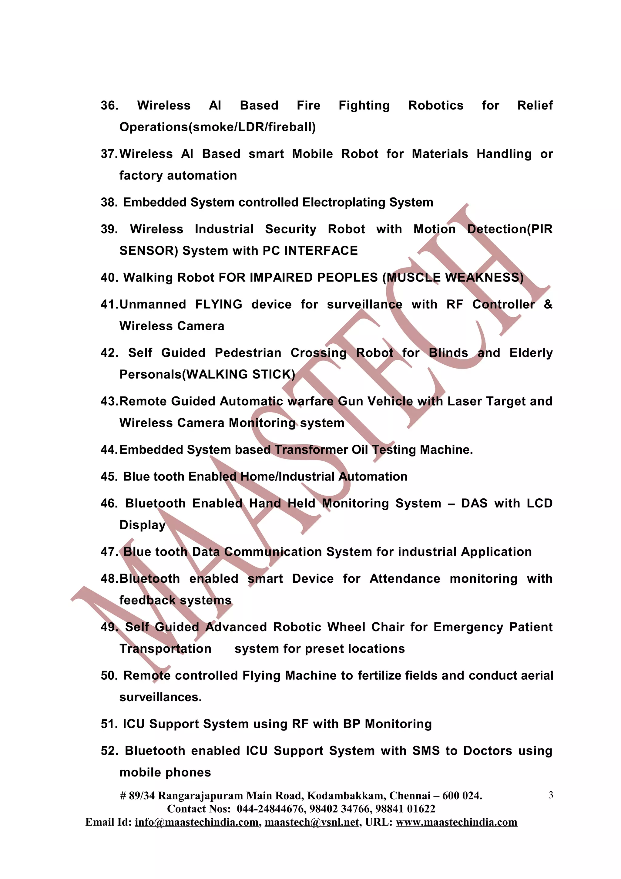 36.      Wireless      AI   Based    Fire   Fighting      Robotics    for   Relief
        Operations(smoke/LDR/fireball)

  37. Wireless AI Based smart Mobile Robot for Materials Handling or
        factory automation

  38. Embedded System controlled Electroplating System

  39. Wireless Industrial Security Robot with Motion Detection(PIR
        SENSOR) System with PC INTERFACE

  40. Walking Robot FOR IMPAIRED PEOPLES (MUSCLE WEAKNESS)

  41.Unmanned FLYING device for surveillance with RF Controller &
        Wireless Camera

  42. Self Guided Pedestrian Crossing Robot for Blinds and Elderly
        Personals(WALKING STICK)

  43.Remote Guided Automatic warfare Gun Vehicle with Laser Target and
        Wireless Camera Monitoring system

  44. Embedded System based Transformer Oil Testing Machine.

  45. Blue tooth Enabled Home/Industrial Automation

  46. Bluetooth Enabled Hand Held Monitoring System – DAS with LCD
        Display

  47. Blue tooth Data Communication System for industrial Application

  48.Bluetooth enabled smart Device for Attendance monitoring with
        feedback systems

  49. Self Guided Advanced Robotic Wheel Chair for Emergency Patient
        Transportation        system for preset locations

  50. Remote controlled Flying Machine to fertilize fields and conduct aerial
        surveillances.

  51. ICU Support System using RF with BP Monitoring

  52. Bluetooth enabled ICU Support System with SMS to Doctors using
        mobile phones
       # 89/34 Rangarajapuram Main Road, Kodambakkam, Chennai – 600 024.           3
                Contact Nos: 044-24844676, 98402 34766, 98841 01622
Email Id: info@maastechindia.com, maastech@vsnl.net, URL: www.maastechindia.com
 
