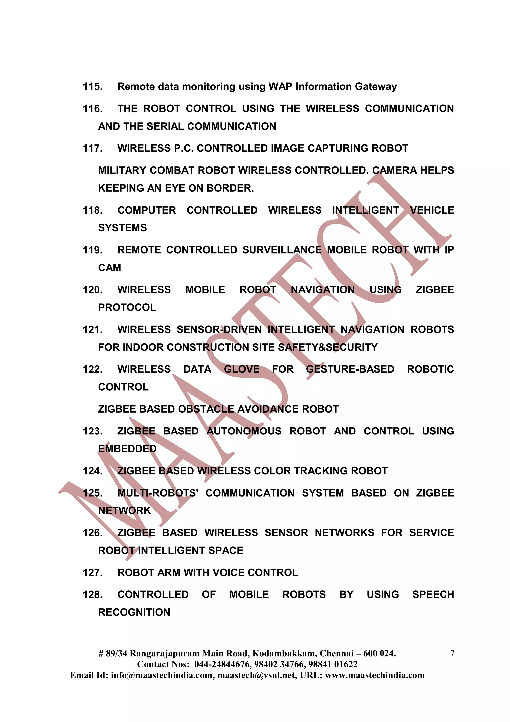 115.    Remote data monitoring using WAP Information Gateway

  116.    THE ROBOT CONTROL USING THE WIRELESS COMMUNICATION
      AND THE SERIAL COMMUNICATION

  117.    WIRELESS P.C. CONTROLLED IMAGE CAPTURING ROBOT

      MILITARY COMBAT ROBOT WIRELESS CONTROLLED. CAMERA HELPS
      KEEPING AN EYE ON BORDER.

  118.    COMPUTER       CONTROLLED         WIRELESS      INTELLIGENT      VEHICLE
      SYSTEMS

  119.    REMOTE CONTROLLED SURVEILLANCE MOBILE ROBOT WITH IP
      CAM

  120.    WIRELESS       MOBILE      ROBOT       NAVIGATION       USING      ZIGBEE
      PROTOCOL

  121.    WIRELESS SENSOR-DRIVEN INTELLIGENT NAVIGATION ROBOTS
      FOR INDOOR CONSTRUCTION SITE SAFETY&SECURITY

  122.    WIRELESS       DATA     GLOVE     FOR     GESTURE-BASED          ROBOTIC
      CONTROL

      ZIGBEE BASED OBSTACLE AVOIDANCE ROBOT

  123.    ZIGBEE BASED AUTONOMOUS ROBOT AND CONTROL USING
      EMBEDDED

  124.    ZIGBEE BASED WIRELESS COLOR TRACKING ROBOT

  125.    MULTI-ROBOTS' COMMUNICATION SYSTEM BASED ON ZIGBEE
      NETWORK

  126.    ZIGBEE BASED WIRELESS SENSOR NETWORKS FOR SERVICE
      ROBOT INTELLIGENT SPACE

  127.    ROBOT ARM WITH VOICE CONTROL

  128.    CONTROLLED         OF    MOBILE      ROBOTS      BY     USING     SPEECH
      RECOGNITION


       # 89/34 Rangarajapuram Main Road, Kodambakkam, Chennai – 600 024.          7
                Contact Nos: 044-24844676, 98402 34766, 98841 01622
Email Id: info@maastechindia.com, maastech@vsnl.net, URL: www.maastechindia.com
 
