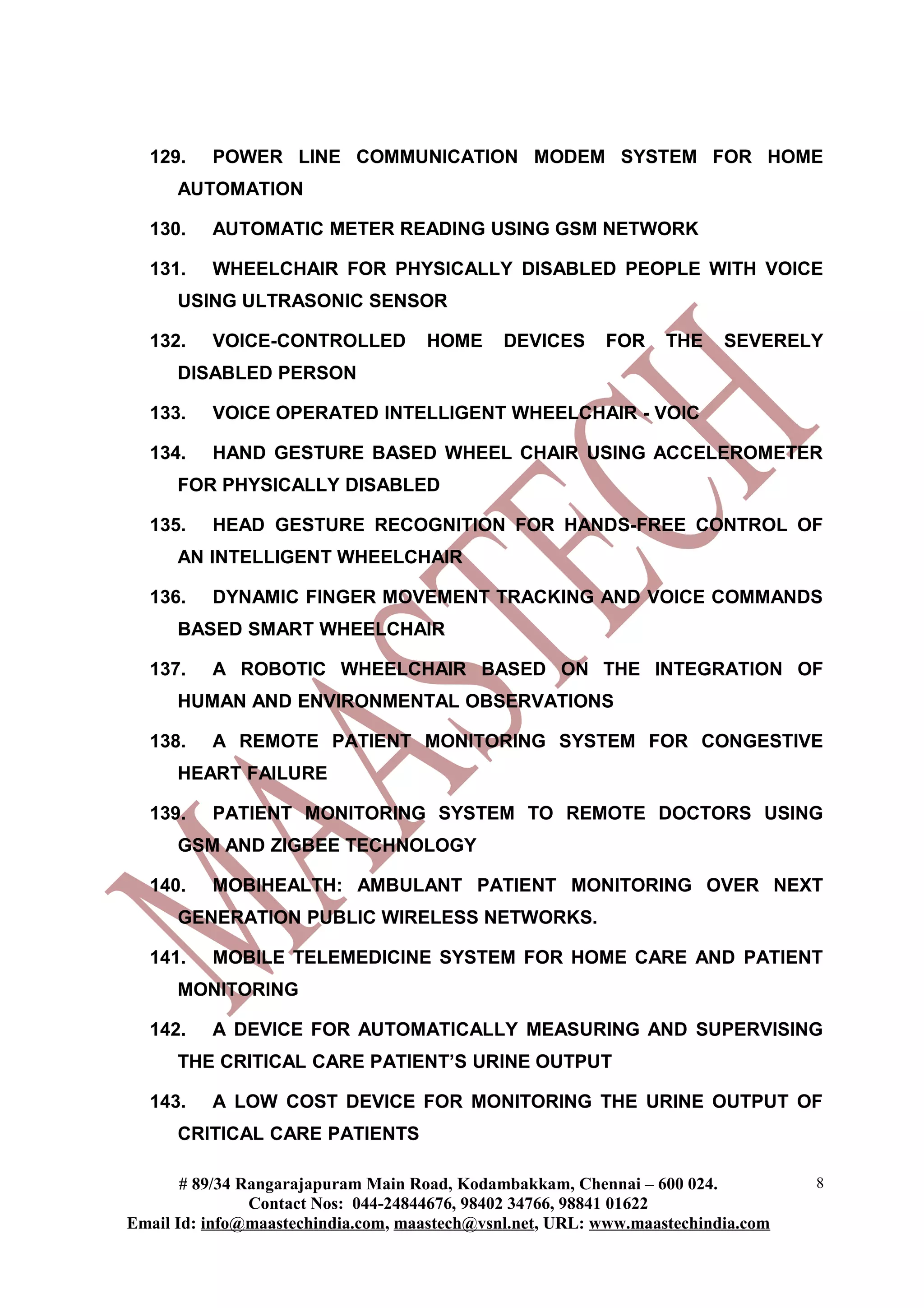 129.    POWER LINE COMMUNICATION MODEM SYSTEM FOR HOME
      AUTOMATION

  130.    AUTOMATIC METER READING USING GSM NETWORK

  131.    WHEELCHAIR FOR PHYSICALLY DISABLED PEOPLE WITH VOICE
      USING ULTRASONIC SENSOR

  132.    VOICE-CONTROLLED          HOME      DEVICES     FOR     THE    SEVERELY
      DISABLED PERSON

  133.    VOICE OPERATED INTELLIGENT WHEELCHAIR - VOIC

  134.    HAND GESTURE BASED WHEEL CHAIR USING ACCELEROMETER
      FOR PHYSICALLY DISABLED

  135.    HEAD GESTURE RECOGNITION FOR HANDS-FREE CONTROL OF
      AN INTELLIGENT WHEELCHAIR

  136.    DYNAMIC FINGER MOVEMENT TRACKING AND VOICE COMMANDS
      BASED SMART WHEELCHAIR

  137.    A ROBOTIC WHEELCHAIR BASED ON THE INTEGRATION OF
      HUMAN AND ENVIRONMENTAL OBSERVATIONS

  138.    A REMOTE PATIENT MONITORING SYSTEM FOR CONGESTIVE
      HEART FAILURE

  139.    PATIENT MONITORING SYSTEM TO REMOTE DOCTORS USING
      GSM AND ZIGBEE TECHNOLOGY

  140.    MOBIHEALTH: AMBULANT PATIENT MONITORING OVER NEXT
      GENERATION PUBLIC WIRELESS NETWORKS.

  141.    MOBILE TELEMEDICINE SYSTEM FOR HOME CARE AND PATIENT
      MONITORING

  142.    A DEVICE FOR AUTOMATICALLY MEASURING AND SUPERVISING
      THE CRITICAL CARE PATIENT’S URINE OUTPUT

  143.    A LOW COST DEVICE FOR MONITORING THE URINE OUTPUT OF
      CRITICAL CARE PATIENTS

       # 89/34 Rangarajapuram Main Road, Kodambakkam, Chennai – 600 024.          8
                Contact Nos: 044-24844676, 98402 34766, 98841 01622
Email Id: info@maastechindia.com, maastech@vsnl.net, URL: www.maastechindia.com
 