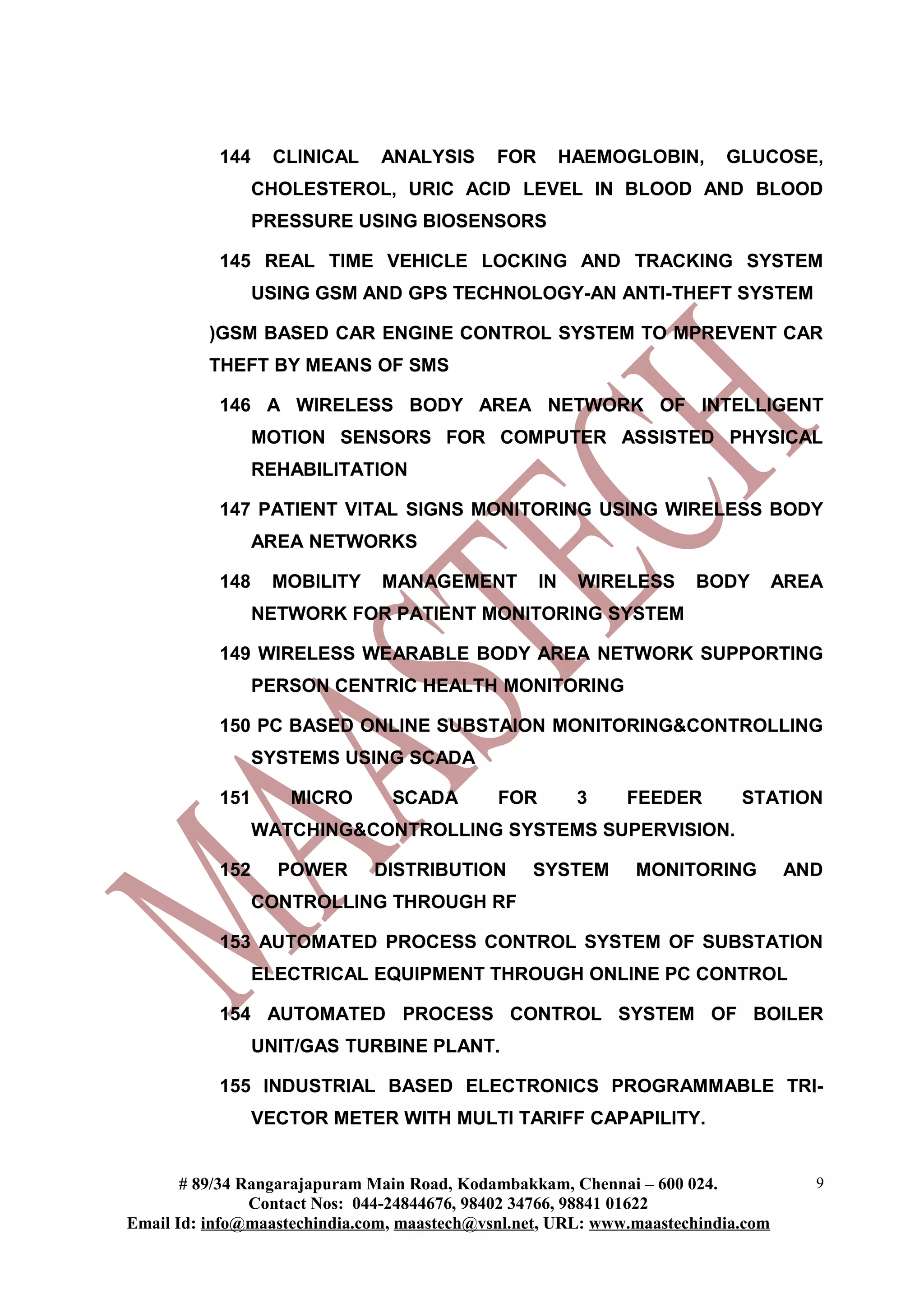 144    CLINICAL     ANALYSIS      FOR        HAEMOGLOBIN,     GLUCOSE,
                 CHOLESTEROL, URIC ACID LEVEL IN BLOOD AND BLOOD
                 PRESSURE USING BIOSENSORS

           145 REAL TIME VEHICLE LOCKING AND TRACKING SYSTEM
                 USING GSM AND GPS TECHNOLOGY-AN ANTI-THEFT SYSTEM

          )GSM BASED CAR ENGINE CONTROL SYSTEM TO MPREVENT CAR
          THEFT BY MEANS OF SMS

           146 A WIRELESS BODY AREA NETWORK OF INTELLIGENT
                 MOTION SENSORS FOR COMPUTER ASSISTED PHYSICAL
                 REHABILITATION

           147 PATIENT VITAL SIGNS MONITORING USING WIRELESS BODY
                 AREA NETWORKS

           148    MOBILITY     MANAGEMENT          IN    WIRELESS    BODY         AREA
                 NETWORK FOR PATIENT MONITORING SYSTEM

           149 WIRELESS WEARABLE BODY AREA NETWORK SUPPORTING
                 PERSON CENTRIC HEALTH MONITORING

           150 PC BASED ONLINE SUBSTAION MONITORING&CONTROLLING
                 SYSTEMS USING SCADA

           151      MICRO       SCADA        FOR         3   FEEDER        STATION
                 WATCHING&CONTROLLING SYSTEMS SUPERVISION.

           152     POWER      DISTRIBUTION       SYSTEM       MONITORING          AND
                 CONTROLLING THROUGH RF

           153 AUTOMATED PROCESS CONTROL SYSTEM OF SUBSTATION
                 ELECTRICAL EQUIPMENT THROUGH ONLINE PC CONTROL

           154 AUTOMATED PROCESS CONTROL SYSTEM OF BOILER
                 UNIT/GAS TURBINE PLANT.

           155 INDUSTRIAL BASED ELECTRONICS PROGRAMMABLE TRI-
                 VECTOR METER WITH MULTI TARIFF CAPAPILITY.


       # 89/34 Rangarajapuram Main Road, Kodambakkam, Chennai – 600 024.             9
                Contact Nos: 044-24844676, 98402 34766, 98841 01622
Email Id: info@maastechindia.com, maastech@vsnl.net, URL: www.maastechindia.com
 