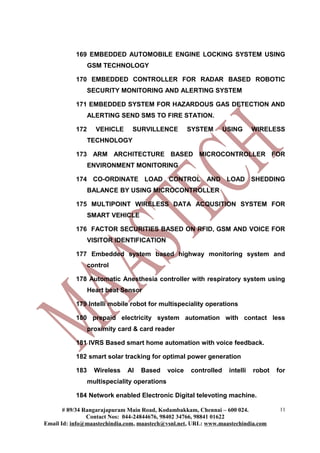 169 EMBEDDED AUTOMOBILE ENGINE LOCKING SYSTEM USING
                 GSM TECHNOLOGY

           170 EMBEDDED CONTROLLER FOR RADAR BASED ROBOTIC
                 SECURITY MONITORING AND ALERTING SYSTEM

           171 EMBEDDED SYSTEM FOR HAZARDOUS GAS DETECTION AND
                 ALERTING SEND SMS TO FIRE STATION.

           172     VEHICLE     SURVILLENCE            SYSTEM       USING      WIRELESS
                 TECHNOLOGY

           173 ARM ARCHITECTURE BASED MICROCONTROLLER FOR
                 ENVIRONMENT MONITORING

           174 CO-ORDINATE LOAD CONTROL AND LOAD SHEDDING
                 BALANCE BY USING MICROCONTROLLER

           175 MULTIPOINT WIRELESS DATA ACQUSITION SYSTEM FOR
                 SMART VEHICLE

           176 FACTOR SECURITIES BASED ON RFID, GSM AND VOICE FOR
                 VISITOR IDENTIFICATION

           177 Embedded system based highway monitoring system and
                 control

           178 Automatic Anesthesia controller with respiratory system using
                 Heart beat Sensor

           179 Intelli mobile robot for multispeciality operations

           180 prepaid electricity system automation with contact less
                 proximity card & card reader

           181 IVRS Based smart home automation with voice feedback.

           182 smart solar tracking for optimal power generation

           183     Wireless   AI   Based      voice   controlled    intelli   robot   for
                 multispeciality operations

           184 Network enabled Electronic Digital televoting machine.

       # 89/34 Rangarajapuram Main Road, Kodambakkam, Chennai – 600 024.               11
                Contact Nos: 044-24844676, 98402 34766, 98841 01622
Email Id: info@maastechindia.com, maastech@vsnl.net, URL: www.maastechindia.com
 