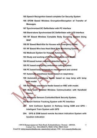 185 Speech Recognition based complete Car Security System

           186 OFDM Based Wireless Encryption/Decryption of Transfer of
               Messages.

           187 Synchronized DC Defibrillator with PC Interface

           188 Stand-alone Synchronized DC Defibrillator with LCD Interface

           189 RF Based Wireless Complete Body Scanning System Using
               WAP

           190 RF Based Medi-Kits for Houses with Emergency Dialer.

           191 RF Based Wire less Heart Beat Rate Monitoring System

           192 Medicare System for Hospital Automation

           193 Study and working of Peritoneal Dialysis with Model.

           194 IR based human radiation detection online

           195 PC based emergency ambulance calling system

           196 PC based body temperature measurement and control

           197 Automatic anesthesia feeder based on respiratory

           198 Automatic anesthesia feeder based on resp temp with temp
               with model

           199 Automatic anesthesia feeder based on HBC with model.

           200 Blue tooth Enabled Wireless Communication with Handheld
               Device.

           201 Advanced Sensors Controlled Bank Security System.

           202 Smart Vehicle Tracking System with PC Interface

           203    Anti Collision System in Railway Using GSM and GPS -
               Intelligent Train System with GPS

           204    GPS & GSM based remote Accident indication System with
               location indication



       # 89/34 Rangarajapuram Main Road, Kodambakkam, Chennai – 600 024.          12
                Contact Nos: 044-24844676, 98402 34766, 98841 01622
Email Id: info@maastechindia.com, maastech@vsnl.net, URL: www.maastechindia.com
 