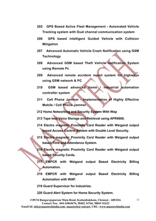 205     GPS Based Active Fleet Management - Automated Vehicle
                 Tracking system with Dual channel communication system

           206      GPS based intelligent Guided Vehicle with Collision
                 Mitigation

           207     Advanced Automatic Vehicle Crash Notification using GSM
                 Technology

           208      Advanced GSM based Theft Vehicle notification System
                 using Remote Pc

           209      Advanced remote accident report system for highways
                 using GSM network & PC

           210      GSM based advanced home / industrial automation
                 controller system

           211     Cell Phone Jammer - Implementation of Highly Effective
                 Mobile / Cell Phone Jammer

           212 Home Networking and Security System With Wap

           213 Tape less Voice Storage and Retrieval using APR9600.

           214 Electro magnetic Proximity Card Reader with Weigand output
                 based Access Control System with Double Level Security.

           215 Electro magnetic Proximity Card Reader with Weigand output
                 based Time and Attendance System.

           216 Electro magnetic Proximity Card Reader with Weigand output
                 based Security Cards.

           217     EMPCR      with Weigand    output    Based    Electricity   Billing
                 Automation.

           218     EMPCR      with Weigand    output    Based    Electricity   Billing
                 Automation with WAP.

           219 Guard Supervisor for Industries.

           220 Guard Alert System for Home Security System.

       # 89/34 Rangarajapuram Main Road, Kodambakkam, Chennai – 600 024.            13
                Contact Nos: 044-24844676, 98402 34766, 98841 01622
Email Id: info@maastechindia.com, maastech@vsnl.net, URL: www.maastechindia.com
 