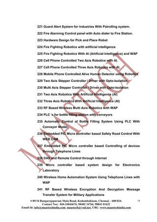 221 Guard Alert System for industries With Patrolling system.

           222 Fire Alarming Control panel with Auto dialer to Fire Station.

           223 Hardware Design for Pick and Place Robot

           224 Fire Fighting Robotics with artificial intelligence

           225 Fire Fighting Robotics With AI (Artificial Intelligence) and WAP

           226 Cell Phone Controlled Two Axis Robotics with AI.

           227 Cell Phone Controlled Three Axis Robotics with AI.

           228 Mobile Phone Controlled Alive Human Detector using Robotics

           229 Two Axis Stepper Controller / Driver with Opto-Isolation

           230 Multi Axis Stepper Controller / Driver with Opto-Isolation

           231 Two Axis Robotics With Artificial Intelligence (AI)

           232 Three Axis Robotics With Artificial Intelligence (AI)

           233 RF Based Wireless Multi Axis Robotics with WAP

           234 PLC ‘s for bottle filling station with conveyors

           235 Automatic Control of Bottle Filling System Using PLC With
                 Conveyor Model.

           236 Embedded PIC Micro controller based Safety Road Control With
                 WEB CAM

           237 Embedded PIC Micro controller based Controlling of devices
                 through Telephone Lines

           238 DAS and Remote Control through Internet

           239     Micro   controller   based   system    design   for   Electronics
                 Laboratory

           240 Wireless Home Automation System Using Telephone Lines with
                 WAP

           241 RF Based Wireless Encryption And Decryption Message
                 Transfer System for Military Applications
       # 89/34 Rangarajapuram Main Road, Kodambakkam, Chennai – 600 024.          14
                Contact Nos: 044-24844676, 98402 34766, 98841 01622
Email Id: info@maastechindia.com, maastech@vsnl.net, URL: www.maastechindia.com
 