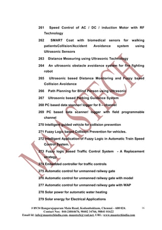 261    Speed Control of AC / DC / induction Motor with RF
               Technology

           262     SMART      Coat    with   biomedical     senors     for   walking
               patientsCollision/Accident        Avoidance        system          using
               Ultrasonic Sensors

           263    Distance Measuring using Ultrasonic Technology

           264    An ultrasonic obstacle avoidance system for fire fighting
               robot

           265    Ultrasonic based Distance Monitoring and Fuzzy based
               Collision Avoidance

           266    Path Planning for Blind Person using Ultrasonic

           267    Ultrasonic based Parking Guidance System

           268 PC based data scanner/ logger for 8 – channel

           269 PC based data scanner/ logger with field programmable
               channel

           270 Intelligent guided vehicle for collision prevention

           271 Fuzzy Logic based Collision Prevention for vehicles.

           272 Intelligent Application of Fuzzy Logic in Automatic Train Speed
               Control System.

           273 Fuzzy logic based Traffic Control System           - A Replacement
               strategy

           274 Embedded controller for traffic controls

           275 Automatic control for unmanned railway gate

           276 Automatic control for unmanned railway gate with model

           277 Automatic control for unmanned railway gate with WAP

           278 Solar power for automatic water heating

           279 Solar energy for Electrical Applications

       # 89/34 Rangarajapuram Main Road, Kodambakkam, Chennai – 600 024.             16
                Contact Nos: 044-24844676, 98402 34766, 98841 01622
Email Id: info@maastechindia.com, maastech@vsnl.net, URL: www.maastechindia.com
 