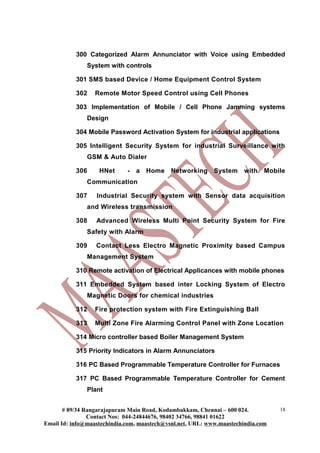 300 Categorized Alarm Annunciator with Voice using Embedded
               System with controls

           301 SMS based Device / Home Equipment Control System

           302    Remote Motor Speed Control using Cell Phones

           303 Implementation of Mobile / Cell Phone Jamming systems
               Design

           304 Mobile Password Activation System for industrial applications

           305 Intelligent Security System for industrial Surveillance with
               GSM & Auto Dialer

           306     HNet      - a Home        Networking System         with Mobile
               Communication

           307    Industrial Security system with Sensor data acquisition
               and Wireless transmission

           308    Advanced Wireless Multi Point Security System for Fire
               Safety with Alarm

           309    Contact Less Electro Magnetic Proximity based Campus
               Management System

           310 Remote activation of Electrical Applicances with mobile phones

           311 Embedded System based inter Locking System of Electro
               Magnetic Doors for chemical industries

           312    Fire protection system with Fire Extinguishing Ball

           313    Multi Zone Fire Alarming Control Panel with Zone Location

           314 Micro controller based Boiler Management System

           315 Priority Indicators in Alarm Annunciators

           316 PC Based Programmable Temperature Controller for Furnaces

           317 PC Based Programmable Temperature Controller for Cement
               Plant


       # 89/34 Rangarajapuram Main Road, Kodambakkam, Chennai – 600 024.          18
                Contact Nos: 044-24844676, 98402 34766, 98841 01622
Email Id: info@maastechindia.com, maastech@vsnl.net, URL: www.maastechindia.com
 