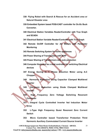 338 Flying Robot with Search & Rescue for an Accident area or
               Natural Disaster area

           339 Embedded System based POSI-CAST controller for Dc-Dc Buck
               Convertor.

           340 Electrical Station Variables Reader/Controller with True Graph
               and SCADA

           341 Electrical Station Variable Reader/Controller with True Graph

           342 Remote On/Off Controller for AC Motors with Parameter
               Monitoring

           343 Remote Switching System for home appliances

           344 Power Sharing of Transformers with WAP

           345 Power Sharing of Transformers with auto protection

           346 Computer Keyboard as a dual controller for switching Electrical
               devices

           347 Energy Saving In 1- Phase Induction Motor using A.C
               Chopper

           348    Harmonic Reduction using Capacitor Clamped Multilevel
               Inverter

           349     Harmonic Reduction using Diode Clamped Multilevel
               Inverter

           350     High     Frequency     Zero   Voltage    Switching     Resonant
               Converter

           351     Integral Cycle Controlled Inverter fed Induction Motor
               Drive

           352     L-Type High Frequency Quasi Resonant Zero Current
               Switch

           353     Micro Controller based Transformer Protection Third
               Harmonic Auxiliary Commutated Current Source Inverter

       # 89/34 Rangarajapuram Main Road, Kodambakkam, Chennai – 600 024.          20
                Contact Nos: 044-24844676, 98402 34766, 98841 01622
Email Id: info@maastechindia.com, maastech@vsnl.net, URL: www.maastechindia.com
 