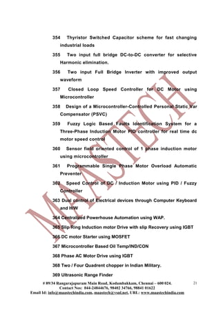 354    Thyristor Switched Capacitor scheme for fast changing
               industrial loads

           355    Two input full bridge DC-to-DC converter for selective
               Harmonic elimination.

           356     Two input Full Bridge Inverter with improved output
               waveform

           357     Closed Loop Speed Controller for DC Motor using
               Microcontroller

           358    Design of a Microcontroller-Controlled Personal Static Var
               Compensator (PSVC)

           359     Fuzzy Logic Based Faults Identification System for a
               Three-Phase Induction Motor PID controller for real time dc
               motor speed control

           360    Sensor field oriented control of 1 phase induction motor
               using microcontroller

           361    Programmable Single Phase Motor Overload Automatic
               Preventer

           362    Speed Control of DC / Induction Motor using PID / Fuzzy
               Controller

           363 Dual control of Electrical devices through Computer Keyboard
               and H/W

           364 Centralized Powerhouse Automation using WAP.

           365 Slip Ring Induction motor Drive with slip Recovery using IGBT

           366 DC motor Starter using MOSFET

           367 Microcontroller Based Oil Temp/IND/CON

           368 Phase AC Motor Drive using IGBT

           368 Two / Four Quadrent chopper in Indian Military.

           369 Ultrasonic Range Finder
       # 89/34 Rangarajapuram Main Road, Kodambakkam, Chennai – 600 024.          21
                Contact Nos: 044-24844676, 98402 34766, 98841 01622
Email Id: info@maastechindia.com, maastech@vsnl.net, URL: www.maastechindia.com
 