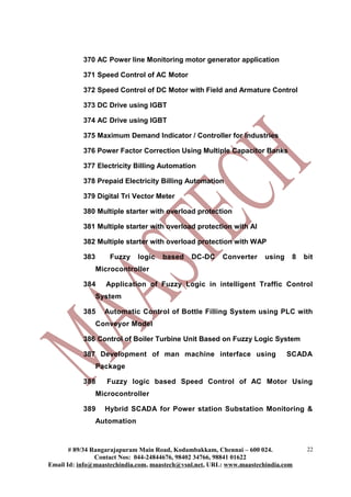 370 AC Power line Monitoring motor generator application

           371 Speed Control of AC Motor

           372 Speed Control of DC Motor with Field and Armature Control

           373 DC Drive using IGBT

           374 AC Drive using IGBT

           375 Maximum Demand Indicator / Controller for Industries

           376 Power Factor Correction Using Multiple Capacitor Banks

           377 Electricity Billing Automation

           378 Prepaid Electricity Billing Automation

           379 Digital Tri Vector Meter

           380 Multiple starter with overload protection

           381 Multiple starter with overload protection with AI

           382 Multiple starter with overload protection with WAP

           383       Fuzzy    logic   based   DC-DC     Converter     using    8   bit
                 Microcontroller

           384     Application of Fuzzy Logic in intelligent Traffic Control
                 System

           385     Automatic Control of Bottle Filling System using PLC with
                 Conveyor Model

           386 Control of Boiler Turbine Unit Based on Fuzzy Logic System

           387 Development of man machine interface using                     SCADA
                 Package

           388      Fuzzy logic based Speed Control of AC Motor Using
                 Microcontroller

           389     Hybrid SCADA for Power station Substation Monitoring &
                 Automation



       # 89/34 Rangarajapuram Main Road, Kodambakkam, Chennai – 600 024.            22
                Contact Nos: 044-24844676, 98402 34766, 98841 01622
Email Id: info@maastechindia.com, maastech@vsnl.net, URL: www.maastechindia.com
 