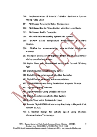 390    Implementation of Vehicle Collision Avoidance System
               Using Fuzzy Logic

           391    PLC based Automatic Boiler Management

           392    PLC Based Bottle Filling Station with Conveyor Model

           393    PLC based Traffic Controller

           394    PLC with internal locking system and control

           395     SCADA Based Temperature Measurement & Control
               System

           396     SCADA for instrumentation with Artificial intelligence
               Control

           397 Intelligent Briefcase with digital code lock and shock generator
               during unauthorized access

           398 Digital Timer with Thumbwheel setting with On and Off delay
               type

           399 Digital Counter using Proximity Sensor

           400 Digital Energy meter using Embedded Controller

           401 Digital Energy meter with voice annunciation

           402 Digital RPM Indicator using Proximity or Magnetic Pick up

           403 Digital Frequency indicator

           404 Digital Voltmeter using Embedded System

           405 Digital Ammeter using Embedded System

           406 Cyclic Timer using Embedded system

           407 Remote Digital RPM Indicator using Proximity or Magnetic Pick
               up with SCADA

           408 A Control Design for Vehicle Speed using Wireless
               Communication Technology



       # 89/34 Rangarajapuram Main Road, Kodambakkam, Chennai – 600 024.          23
                Contact Nos: 044-24844676, 98402 34766, 98841 01622
Email Id: info@maastechindia.com, maastech@vsnl.net, URL: www.maastechindia.com
 