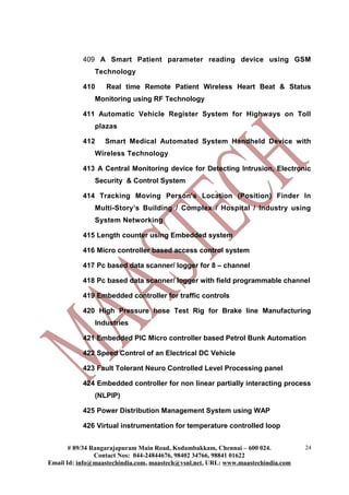409 A Smart Patient parameter reading device using GSM
               Technology

           410    Real time Remote Patient Wireless Heart Beat & Status
               Monitoring using RF Technology

           411 Automatic Vehicle Register System for Highways on Toll
               plazas

           412    Smart Medical Automated System Handheld Device with
               Wireless Technology

           413 A Central Monitoring device for Detecting Intrusion, Electronic
               Security & Control System

           414 Tracking Moving Person's Location (Position) Finder In
               Multi-Story’s Building / Complex / Hospital / Industry using
               System Networking

           415 Length counter using Embedded system

           416 Micro controller based access control system

           417 Pc based data scanner/ logger for 8 – channel

           418 Pc based data scanner/ logger with field programmable channel

           419 Embedded controller for traffic controls

           420 High Pressure hose Test Rig for Brake line Manufacturing
               Industries

           421 Embedded PIC Micro controller based Petrol Bunk Automation

           422 Speed Control of an Electrical DC Vehicle

           423 Fault Tolerant Neuro Controlled Level Processing panel

           424 Embedded controller for non linear partially interacting process
               (NLPIP)

           425 Power Distribution Management System using WAP

           426 Virtual instrumentation for temperature controlled loop


       # 89/34 Rangarajapuram Main Road, Kodambakkam, Chennai – 600 024.          24
                Contact Nos: 044-24844676, 98402 34766, 98841 01622
Email Id: info@maastechindia.com, maastech@vsnl.net, URL: www.maastechindia.com
 