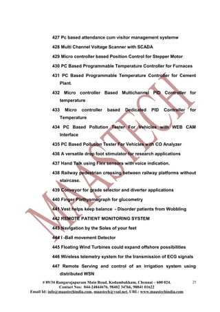427 Pc based attendance cum visitor management systemw

           428 Multi Channel Voltage Scanner with SCADA

           429 Micro controller based Position Control for Stepper Motor

           430 PC Based Programmable Temperature Controller for Furnaces

           431 PC Based Programmable Temperature Controller for Cement
                 Plant.

           432 Micro controller Based Multichannel PID Controller for
                 temperature

           433     Micro      controller   based   Dedicated   PID   Controller   for
                 Temperature

           434 PC Based Pollution Tester For Vehicles with WEB CAM
                 Interface

           435 PC Based Pollution Tester For Vehicles with CO Analyzer

           436 A versatile drop foot stimulator for research applications

           437 Hand Talk using Flex sensors with voice indication.

           438 Railway pedestrian crossing between railway platforms without
                 staircase.

           439 Conveyor for grade selector and diverter applications

           440 Finger Plethysmograph for glucometry

           441 Vest helps keep balance - Disorder patients from Wobbling

           442 REMOTE PATIENT MONITORING SYSTEM

           443 Navigation by the Soles of your feet

           444 I -Ball movement Detector

           445 Floating Wind Turbines could expand offshore possibilities

           446 Wireless telemetry system for the transmission of ECG signals

           447 Remote Serving and control of an irrigation system using
                 distributed WSN
       # 89/34 Rangarajapuram Main Road, Kodambakkam, Chennai – 600 024.           25
                Contact Nos: 044-24844676, 98402 34766, 98841 01622
Email Id: info@maastechindia.com, maastech@vsnl.net, URL: www.maastechindia.com
 