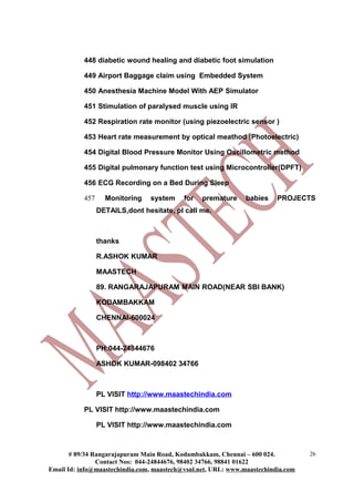 448 diabetic wound healing and diabetic foot simulation

           449 Airport Baggage claim using Embedded System

           450 Anesthesia Machine Model With AEP Simulator

           451 Stimulation of paralysed muscle using IR

           452 Respiration rate monitor (using piezoelectric sensor )

           453 Heart rate measurement by optical meathod (Photoelectric)

           454 Digital Blood Pressure Monitor Using Oscillometric method

           455 Digital pulmonary function test using Microcontroller(DPFT)

           456 ECG Recording on a Bed During Sleep

           457     Monitoring    system    for   premature     babies    PROJECTS
                 DETAILS,dont hesitate, pl call me.



                 thanks

                 R.ASHOK KUMAR

                 MAASTECH

                 89. RANGARAJAPURAM MAIN ROAD(NEAR SBI BANK)

                 KODAMBAKKAM

                 CHENNAI-600024



                 PH:044-24844676

                 ASHOK KUMAR-098402 34766



                 PL VISIT http://www.maastechindia.com

           PL VISIT http://www.maastechindia.com

                 PL VISIT http://www.maastechindia.com



       # 89/34 Rangarajapuram Main Road, Kodambakkam, Chennai – 600 024.          26
                Contact Nos: 044-24844676, 98402 34766, 98841 01622
Email Id: info@maastechindia.com, maastech@vsnl.net, URL: www.maastechindia.com
 