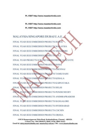 PL VISIT http://www.maastechindia.com



               PL VISIT http://www.maastechindia.com

               PL VISIT http://www.maastechindia.com



MALAYSIA/SINGAPORE/DUBAI/U.A.E….
FINAL YEAR IEEE/EMBEDDED PROJECTS DUBAI,

FINAL YEAR IEEE/EMBEDDED PROJECTS MALAYSIA

FINAL YEAR IEEE/EMBEDDED PROJECTS SINGAPORE

FINAL YEAR IEEE/EMBEDDED PROJECTS U.A.E

FINAL YEAR PROJECTS ECE/EEE/E&I/BIOMEDICAL/ICE/ETE

FINAL YEAR IEEE/EMBEDDED PROJECTS INDIA

FINAL YEAR IEEE/EMBEDDED PROJECTS CHENNAI

FINAL YEAR IEEE/EMBEDDED PROJECTS TAMILNADU

FINAL YEAR IEEE/EMBEDDED PROJECTS KERALA

FINAL YEAR IEEE/EMBEDDED PROJECTS KARNATAKA

FINAL YEAR IEEE/EMBEDDED PROJECTS DELHI

FINAL YEAR IEEE/EMBEDDED PROJECTS PONDICHEERY

FINAL YEAR IEEE/EMBEDDED PROJECTS ANDHRAPRADESH

FINAL YEAR IEEE/EMBEDDED PROJECTS BANGALORE

FINAL YEAR IEEE/EMBEDDED PROJECTS HYDERABAD

FINAL YEAR IEEE/EMBEDDED PROJECTS COCHIN

FINAL YEAR IEEE/EMBEDDED PROJECTS ORISSA
       # 89/34 Rangarajapuram Main Road, Kodambakkam, Chennai – 600 024.          27
                Contact Nos: 044-24844676, 98402 34766, 98841 01622
Email Id: info@maastechindia.com, maastech@vsnl.net, URL: www.maastechindia.com
 
