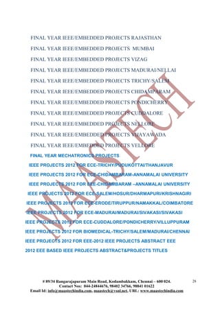 FINAL YEAR IEEE/EMBEDDED PROJECTS RAJASTHAN

  FINAL YEAR IEEE/EMBEDDED PROJECTS MUMBAI

  FINAL YEAR IEEE/EMBEDDED PROJECTS VIZAG

  FINAL YEAR IEEE/EMBEDDED PROJECTS MADURAI/NELLAI

  FINAL YEAR IEEE/EMBEDDED PROJECTS TRICHY/SALEM

  FINAL YEAR IEEE/EMBEDDED PROJECTS CHIDAMPARAM

  FINAL YEAR IEEE/EMBEDDED PROJECTS PONDICHERRY

  FINAL YEAR IEEE/EMBEDDED PROJECTS CUDDALORE

  FINAL YEAR IEEE/EMBEDDED PROJECTS NELLORE

  FINAL YEAR IEEE/EMBEDDED PROJECTS VIJAYAWADA

  FINAL YEAR IEEE/EMBEDDED PROJECTS VELLORE
 FINAL YEAR MECHATRONICS PROJECTS

 IEEE PROJECTS 2012 FOR ECE-TRICHY/PUDUKOTTAI/THANJAVUR

 IEEE PROJECTS 2012 FOR ECE-CHIDAMBARAM-ANNAMALAI UNIVERSITY

 IEEE PROJECTS 2012 FOR EEE-CHIDAMBARAM –ANNAMALAI UNIVERSITY

IEEE PROJECTS 2012 FOR ECE-SALEM/HOSUR/DHARMAPURI/KRISHNAGIRI

IEEE PROJECTS 2012 FOR ECE-ERODE/TIRUPPUR/NAMAKKAL/COIMBATORE

IEEE PROJECTS 2012 FOR ECE-MADURAI/MADURAI/SIVAKASI/SIVAKASI

IEEE PROJECTS 2012 FOR ECE-CUDDALORE/PONDICHERRY/VILLUPPURAM

IEEE PROJECTS 2012 FOR BIOMEDICAL-TRICHY/SALEM/MADURAI/CHENNAI

IEEE PROJECTS 2012 FOR EEE-2012 IEEE PROJECTS ABSTRACT EEE

2012 EEE BASED IEEE PROJECTS ABSTRACT&PROJECTS TITLES




        # 89/34 Rangarajapuram Main Road, Kodambakkam, Chennai – 600 024.          28
                 Contact Nos: 044-24844676, 98402 34766, 98841 01622
 Email Id: info@maastechindia.com, maastech@vsnl.net, URL: www.maastechindia.com
 