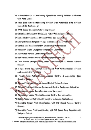53. Smart Medi Kit – Care taking System for Elderly Persons / Patients
      with Auto Dialer

  54. Bed Side Patient Monitoring System with Automatic SMS System
      using GSM Technology

  55. IVRS Based Electronic Tele-voting System

  56. IVRS Based Control Of Three Axis Robot With Voice Feed Back

  57. Embedded System based Cockpit White box automation

  58. Energy Efficient Target Coverage in Wireless Sensor Networks

  59. Contact less Measurement Of Emission Of Automobiles

  60. Design Of Digital Cryogenic Temperature Controller

  61. Automated Vertical Car Parking System

  62. Remotely Activated Acoustic Warning System (RAAWS)

  63. Bio Metrics (Finger Print) based Authentication & Access Control
      System

  64. Finger Print plus EMPCR card based ATM Authentication system
      and cash delivery system

  65. Finger Print Authenticated, Access Control & Automated Door
      Opening System

  66. Finger Print Identification based Digital Voting System

  67. Finger Print Identification Equipment Control System on Industries

  68. Fingerprint based Complete car security system

  69. Fingerprint based Physical Access Control Car Immobilizer

  70. Mobile Password Activation System For Industrial Applications

  71. Biometric Finger Print Identification with PIC Based Access Control
      System

  72. Biometric Finger Print Identification with PIC Based Time Recorder with
      Weigand Output

       # 89/34 Rangarajapuram Main Road, Kodambakkam, Chennai – 600 024.          4
                Contact Nos: 044-24844676, 98402 34766, 98841 01622
Email Id: info@maastechindia.com, maastech@vsnl.net, URL: www.maastechindia.com
 