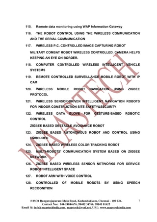 115.    Remote data monitoring using WAP Information Gateway

  116.    THE ROBOT CONTROL USING THE WIRELESS COMMUNICATION
      AND THE SERIAL COMMUNICATION

  117.    WIRELESS P.C. CONTROLLED IMAGE CAPTURING ROBOT

      MILITARY COMBAT ROBOT WIRELESS CONTROLLED. CAMERA HELPS
      KEEPING AN EYE ON BORDER.

  118.    COMPUTER       CONTROLLED         WIRELESS      INTELLIGENT      VEHICLE
      SYSTEMS

  119.    REMOTE CONTROLLED SURVEILLANCE MOBILE ROBOT WITH IP
      CAM

  120.    WIRELESS       MOBILE      ROBOT       NAVIGATION       USING      ZIGBEE
      PROTOCOL

  121.    WIRELESS SENSOR-DRIVEN INTELLIGENT NAVIGATION ROBOTS
      FOR INDOOR CONSTRUCTION SITE SAFETY&SECURITY

  122.    WIRELESS       DATA     GLOVE     FOR     GESTURE-BASED          ROBOTIC
      CONTROL

      ZIGBEE BASED OBSTACLE AVOIDANCE ROBOT

  123.    ZIGBEE BASED AUTONOMOUS ROBOT AND CONTROL USING
      EMBEDDED

  124.    ZIGBEE BASED WIRELESS COLOR TRACKING ROBOT

  125.    MULTI-ROBOTS' COMMUNICATION SYSTEM BASED ON ZIGBEE
      NETWORK

  126.    ZIGBEE BASED WIRELESS SENSOR NETWORKS FOR SERVICE
      ROBOT INTELLIGENT SPACE

  127.    ROBOT ARM WITH VOICE CONTROL

  128.    CONTROLLED         OF    MOBILE      ROBOTS      BY     USING     SPEECH
      RECOGNITION


       # 89/34 Rangarajapuram Main Road, Kodambakkam, Chennai – 600 024.          7
                Contact Nos: 044-24844676, 98402 34766, 98841 01622
Email Id: info@maastechindia.com, maastech@vsnl.net, URL: www.maastechindia.com
 