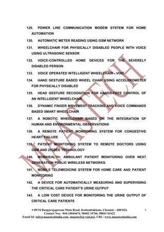 129.    POWER LINE COMMUNICATION MODEM SYSTEM FOR HOME
      AUTOMATION

  130.    AUTOMATIC METER READING USING GSM NETWORK

  131.    WHEELCHAIR FOR PHYSICALLY DISABLED PEOPLE WITH VOICE
      USING ULTRASONIC SENSOR

  132.    VOICE-CONTROLLED          HOME      DEVICES     FOR     THE    SEVERELY
      DISABLED PERSON

  133.    VOICE OPERATED INTELLIGENT WHEELCHAIR - VOIC

  134.    HAND GESTURE BASED WHEEL CHAIR USING ACCELEROMETER
      FOR PHYSICALLY DISABLED

  135.    HEAD GESTURE RECOGNITION FOR HANDS-FREE CONTROL OF
      AN INTELLIGENT WHEELCHAIR

  136.    DYNAMIC FINGER MOVEMENT TRACKING AND VOICE COMMANDS
      BASED SMART WHEELCHAIR

  137.    A ROBOTIC WHEELCHAIR BASED ON THE INTEGRATION OF
      HUMAN AND ENVIRONMENTAL OBSERVATIONS

  138.    A REMOTE PATIENT MONITORING SYSTEM FOR CONGESTIVE
      HEART FAILURE

  139.    PATIENT MONITORING SYSTEM TO REMOTE DOCTORS USING
      GSM AND ZIGBEE TECHNOLOGY

  140.    MOBIHEALTH: AMBULANT PATIENT MONITORING OVER NEXT
      GENERATION PUBLIC WIRELESS NETWORKS.

  141.    MOBILE TELEMEDICINE SYSTEM FOR HOME CARE AND PATIENT
      MONITORING

  142.    A DEVICE FOR AUTOMATICALLY MEASURING AND SUPERVISING
      THE CRITICAL CARE PATIENT’S URINE OUTPUT

  143.    A LOW COST DEVICE FOR MONITORING THE URINE OUTPUT OF
      CRITICAL CARE PATIENTS

       # 89/34 Rangarajapuram Main Road, Kodambakkam, Chennai – 600 024.          8
                Contact Nos: 044-24844676, 98402 34766, 98841 01622
Email Id: info@maastechindia.com, maastech@vsnl.net, URL: www.maastechindia.com
 